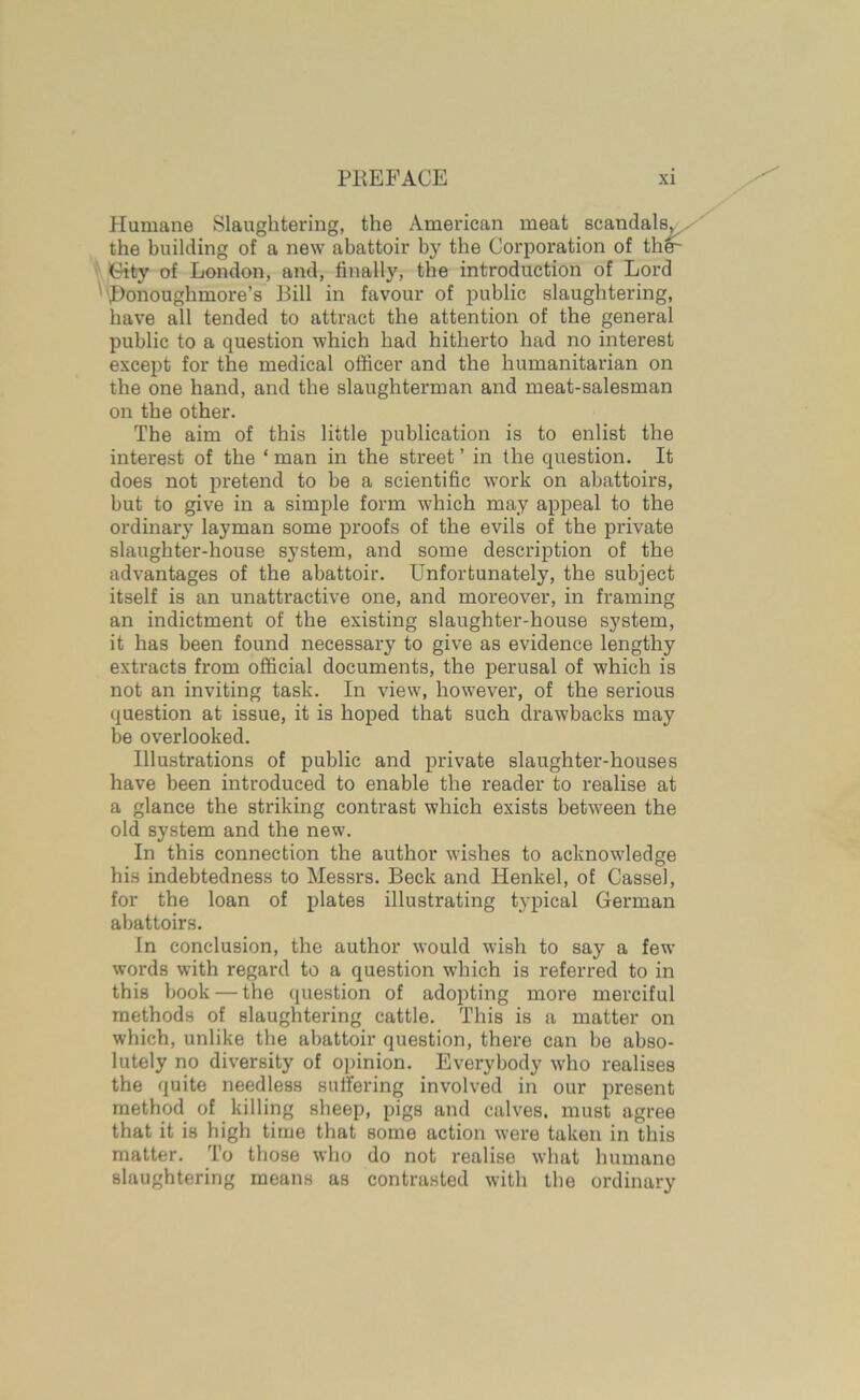 Humane Slaughtering, the American meat scandals, the building of a new abattoir by the Corporation of the- City of London, and, finally, the introduction of Lord Bonoughmore’s Bill in favour of public slaughtering, have all tended to attract the attention of the general public to a question which had hitherto had no interest except for the medical officer and the humanitarian on the one hand, and the slaughterman and meat-salesman on the other. The aim of this little publication is to enlist the interest of the ‘ man in the street ’ in the question. It does not pretend to be a scientific work on abattoirs, but to give in a simple form which may appeal to the ordinary layman some proofs of the evils of the private slaughter-house system, and some description of the advantages of the abattoir. Unfortunately, the subject itself is an unattractive one, and moreover, in framing an indictment of the existing slaughter-house system, it has been found necessary to give as evidence lengthy extracts from official documents, the perusal of which is not an inviting task. In view, however, of the serious question at issue, it is hoped that such drawbacks may be overlooked. Illustrations of public and private slaughter-houses have been introduced to enable the reader to realise at a glance the striking contrast which exists between the old system and the new. In this connection the author wishes to acknowledge his indebtedness to Messrs. Beck and Henkel, of Cassel, for the loan of plates illustrating typical German abattoirs. In conclusion, the author would wish to say a few words with regard to a question which is referred to in this book — the question of adopting more merciful methods of slaughtering cattle. This is a matter on which, unlike the abattoir question, there can he abso- lutely no diversity of opinion. Everybody who realises the quite needless suffering involved in our present method of killing sheep, pigs and calves, must agree that it is high time that some action were taken in this matter. To those who do not realise what humane slaughtering means as contrasted with the ordinary