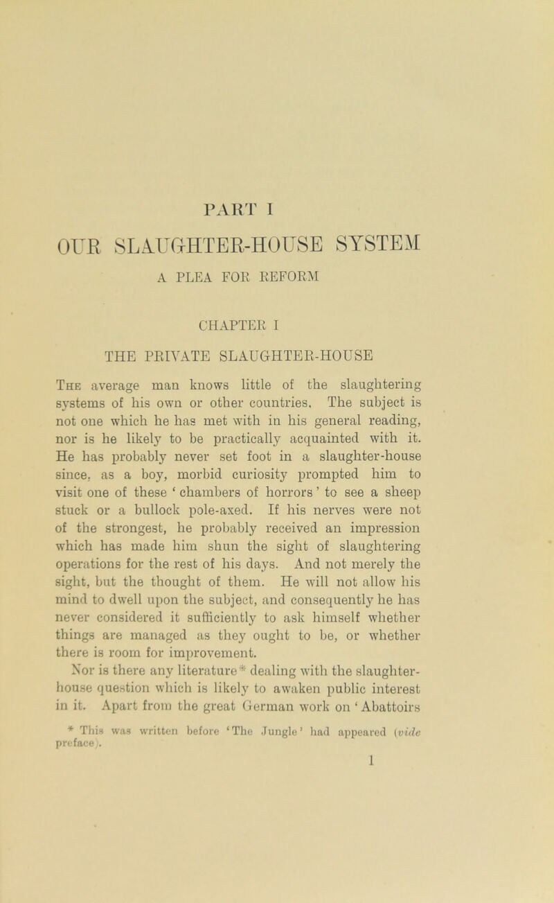 OUR SLA.UG®TER-HOUSE SYSTEM A PLEA FOR REFORM CHAPTER I THE PRIVATE SLAUGHTER-HOUSE The average man knows little of the slaughtering systems of his own or other countries. The subject is not one which he has met with in his general reading, nor is he likely to be practically acquainted with it. He has probably never set foot in a slaughter-house since, as a boy, morbid curiosity prompted him to visit one of these ‘ chambers of horrors ’ to see a sheep stuck or a bullock pole-axed. If his nerves were not of the strongest, he probably received an impression which has made him shun the sight of slaughtering operations for the rest of his days. And not merely the sight, but the thought of them. He will not allow his mind to dwell upon the subject, and consequently he has never considered it sufficiently to ask himself whether things are managed as they ought to be, or whether there is room for improvement. Nor is there any literature* dealing with the slaughter- house question which is likely to awaken public interest in it. Apart from the great German work on ‘ Abattoirs * This was written before ‘The Jungle’ had appeared (vide preface). 1