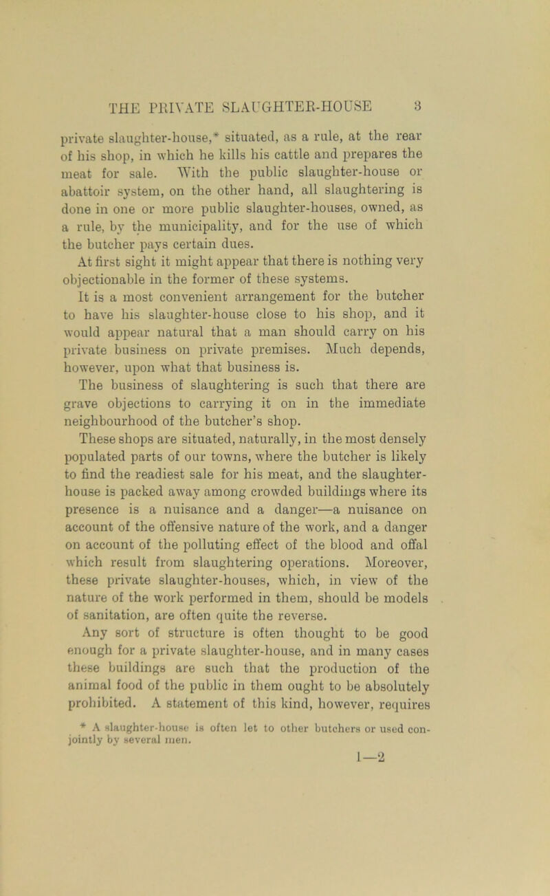 private slaughter-house,* situated, as a rule, at the rear of his shop, in which he kills his cattle and prepares the meat for sale. With the public slaughter-house or abattoir system, on the other hand, all slaughtering is done in one or more public slaughter-houses, owned, as a rule, by the municipality, and for the use of which the butcher pays certain dues. At first sight it might appear that there is nothing very objectionable in the former of these systems. It is a most convenient arrangement for the butcher to have his slaughter-house close to his shop, and it would appear natural that a man should carry on his private business on private premises. Much depends, however, upon what that business is. The business of slaughtering is such that there are grave objections to carrying it on in the immediate neighbourhood of the butcher’s shop. These shops are situated, naturally, in the most densely populated parts of our towns, where the butcher is likely to find the readiest sale for his meat, and the slaughter- house is packed away among crowded buildings where its presence is a nuisance and a danger—a nuisance on account of the offensive nature of the work, and a danger on account of the polluting effect of the blood and offal which result from slaughtering operations. Moreover, these private slaughter-houses, which, in view of the nature of the work performed in them, should be models of sanitation, are often quite the reverse. Any sort of structure is often thought to be good enough for a private slaughter-house, and in many cases these buildings are such that the production of the animal food of the public in them ought to be absolutely prohibited. A statement of this kind, however, requires * A slaughter-house is jointly by several men. often let to other butchers or used con- 1—2