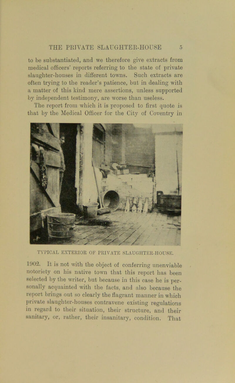 to be substantiated, and we therefore give extracts from medical officers’ reports referring to the state of private slaughter-houses in different towns. Such extracts are often trying to the reader’s patience, but in dealing with a matter of this kind mere assertions, unless supported by independent testimony, are worse than useless. The report from which it is proposed to first quote is that by the Medical Officer for the City of Coventry in TYPICAL EXTERIOR OF PRIVATE SLAUGHTER-HOUSE. 1!)0'2. It is not with the object of conferring unenviable notoriety on his native town that this report has been selected by the writer, but because in this case he is per- sonally acquainted with the facts, and also because the report brings out so clearly the flagrant manner in which private slaughter-houses contravene existing regulations in regard to their situation, their structure, and their sanitary, or, rather, their insanitary, condition. That