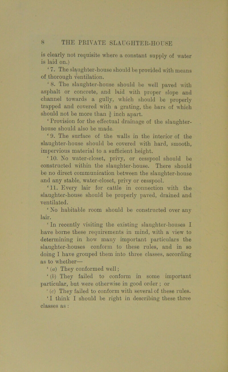 is clearly not requisite where a constant supply of water is laid on.) ‘ 7. The slaughter-house should he provided with means of thorough ventilation. ‘ 8. The slaughter-house should he well paved with asphalt or concrete, and laid with proper slope and channel towards a gully, which should be properly trapped and covered with a grating, the bars of which should not be more than £ inch apart. ‘ Provision for the effectual drainage of the slaughter- house should also be made. ‘ 9. The surface of the walls in the interior of the slaughter-house should be covered with hard, smooth, impervious material to a sufficient height. ‘ 10. No water-closet, privy, or cesspool should be constructed within the slaughter-house. There should be no direct communication between the slaughter-house and any stable, water-closet, privy or cesspool. ‘ 11. Every lair for cattle in connection with the slaughter-house should be properly paved, drained and ventilated. ‘ No habitable room should be constructed over any lair. ‘ In recently visiting the existing slaughter-houses I have borne these requirements in mind, with a view to determining in how many important particulars the slaughter-houses conform to these rules, and in so doing I have grouped them into three classes, according as to whether— ‘ (a) They conformed well; ‘ (b) They failed to conform in some important particular, but were otherwise in good order ; or ‘ (c) They failed to conform with several of these rules. 11 think I should be right in describing these three classes as :