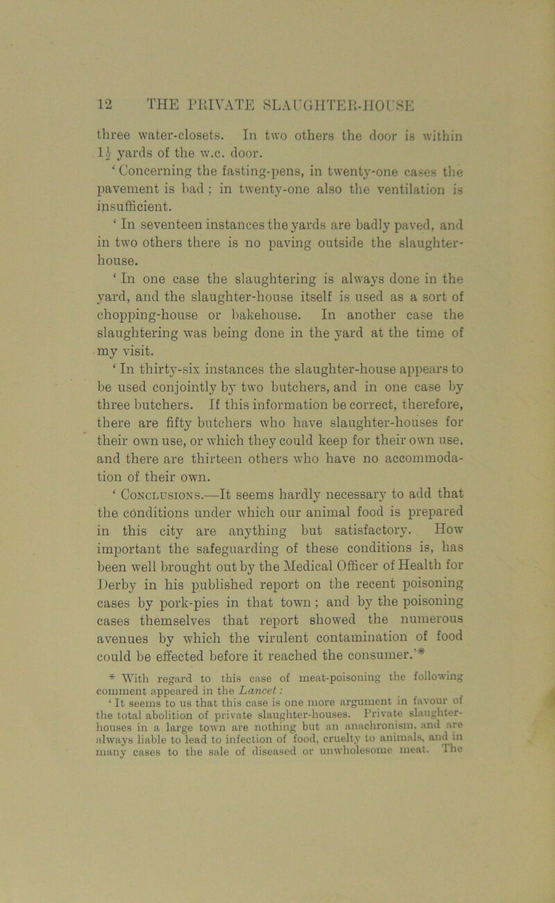 three water-closets. In two others the door is within 11 yards of the w.c. door. ‘ Concerning the fasting-pens, in twenty-one cases the pavement is bad ; in twenty-one also the ventilation is insufficient. ‘ In seventeen instances the yards are badly paved, and in two others there is no paving outside the slaughter- house. ‘ In one case the slaughtering is always done in the yard, and the slaughter-house itself is used as a sort of chopping-house or bakehouse. In another case the slaughtering was being done in the yard at the time of my visit. ‘ In thirty-six instances the slaughter-house appears to be used conjointly by two butchers, and in one case by three butchers. If this information be correct, therefore, there are fifty butchers who have slaughter-houses for their own use, or which they could keep for their own use. and there are thirteen others who have no accommoda- tion of their own. ‘ Conclusions.-—It seems hardly necessary to add that the conditions under which our animal food is prepared in this city are anything but satisfactory. How important the safeguarding of these conditions is, has been well brought out by the Medical Officer of Health for Derby in his published report on the recent poisoning cases by pork-pies in that town; and by the poisoning cases themselves that report showed the numerous avenues by which the virulent contamination of food could be effected before it reached the consumer. * * With regard to this case of meat-poisoning the following comment appeared in the Lancet: ‘ It seems to us that this case is one more argument in favour of the total abolition of private slaughter-houses. Private slaughter- houses in a large town are nothing but an anachronism, and are always liable to lead to infection of food, cruelty to animals, and in many cases to the sale of diseased or unwholesome meat. The