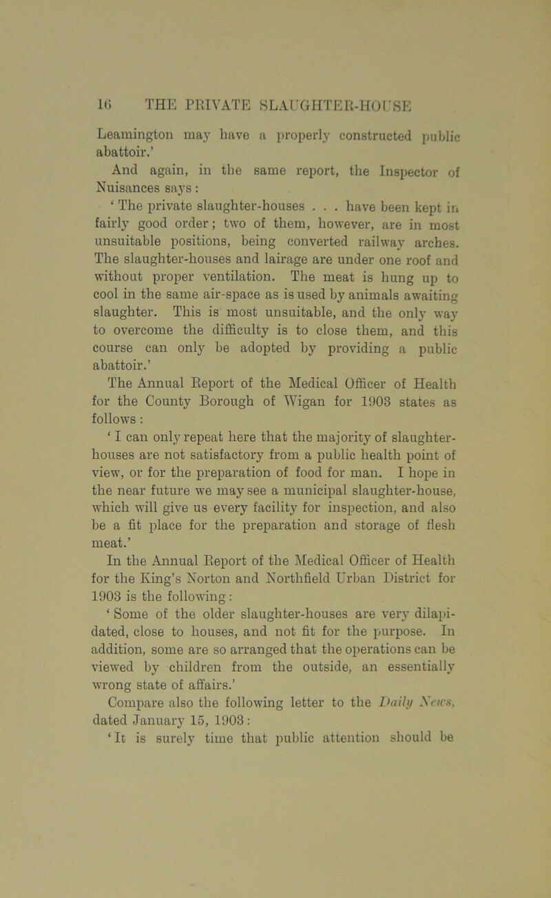 Leamington may have a properly constructed public abattoir.’ And again, in the same report, the Inspector of Nuisances says: ‘ The private slaughter-houses . . . have been kept in fairly good order; two of them, however, are in most unsuitable positions, being converted railway arches. The slaughter-houses and lairage are under one roof and without proper ventilation. The meat is hung up to cool in the same air-space as is used by animals awaiting slaughter. This is most unsuitable, and the only way to overcome the difficulty is to close them, and this course can only be adopted by providing a public abattoir.’ The Annual Report of the Medical Officer of Health for the County Borough of Wigan for 1903 states as follows : ‘ I can only repeat here that the majority of slaughter- houses are not satisfactory from a public health point of view, or for the preparation of food for man. I hope in the near future we may see a municipal slaughter-house, which will give us every facility for inspection, and also be a fit place for the preparation and storage of flesh meat.’ In the Annual Report of the Medical Officer of Health for the King’s Norton and Northfield Urban District for 1903 is the following : ‘ Some of the older slaughter-houses are very dilapi- dated, close to houses, and not fit for the purpose. In addition, some are so arranged that the operations can be viewed by children from the outside, an essentially wrong state of affairs.’ Compare also the following letter to the Daily Sens. dated January 15, 1903 : ‘ It is surely time that public attention should be