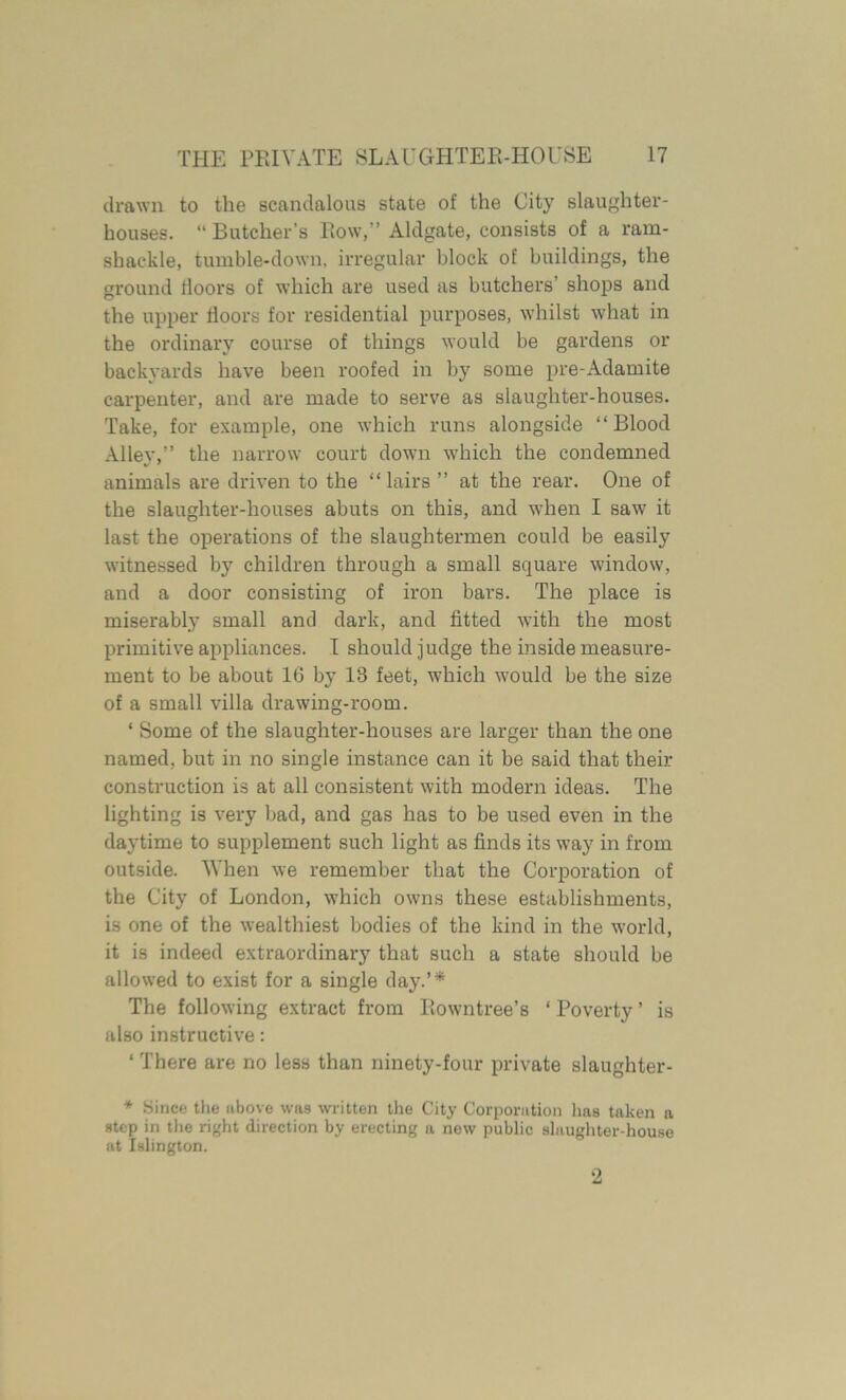 drawn to the scandalous state of the City slaughter- houses. “ Butcher’s Row,” Aldgate, consists of a ram- shackle, tumble-down, irregular block of buildings, the ground lloors of which are used as butchers’ shops and the upper doors for residential purposes, whilst what in the ordinary course of things would be gardens or backyards have been roofed in by some pre-Adamite carpenter, and are made to serve as slaughter-houses. Take, for example, one which runs alongside “Blood Alley,” the narrow court down which the condemned animals are driven to the “ lairs ” at the rear. One of the slaughter-houses abuts on this, and when I saw it last the operations of the slaughtermen could be easily witnessed by children through a small square window, and a door consisting of iron bars. The place is miserably small and dark, and dtted with the most primitive appliances. I should judge the inside measure- ment to be about 10 by 18 feet, which would be the size of a small villa drawing-room. ‘ Some of the slaughter-houses are larger than the one named, but in no single instance can it be said that their construction is at all consistent with modern ideas. The lighting is very bad, and gas has to be used even in the daytime to supplement such light as finds its way in from outside. When we remember that the Corporation of the City of London, which owns these establishments, is one of the wealthiest bodies of the kind in the world, it is indeed extraordinary that such a state should be allowed to exist for a single day.’* The following extract from Rowntree’s ‘ Poverty ’ is also instructive: 4 There are no less than ninety-four private slaughter- * Since the above was written the City Corporation lias taken a step in the right direction by erecting a new public slaughter-house at Islington. 2