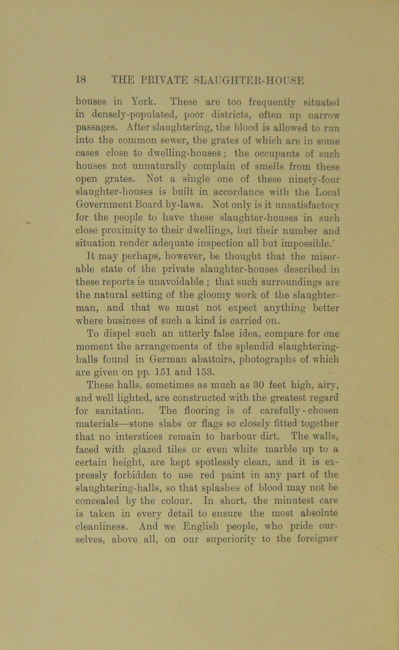 houses in York. These are too frequently situated ill densely-populated, poor districts, often up narrow passages. After slaughtering, the hlood is allowed to run into the common sewer, the grates of which are in some cases close to dwelling-houses ; the occupants of such houses not unnaturally complain of smells from these open grates. Not a single one of these ninety-four slaughter-houses is built in accordance with the Local Government Board by-laws. Not only is it unsatisfactory for the people to have these slaughter-houses in such close proximity to their dwellings, but their number and situation render adequate inspection all but impossible.' It may perhaps, however, be thought that the miser- able state of the private slaughter-houses described in these reports is unavoidable ; that such surroundings are the natural setting of the gloomy work of the slaughter- man, and that we must not expect anything better where business of such a kind is carried on. To dispel such an utterly false idea, compare for one moment the arrangements of the splendid slaughtering- halls found in German abattoirs, photographs of which are given on pp. 151 and 153. These halls, sometimes as much as 30 feet high, airy, and well lighted, are constructed with the greatest regard for sanitation. The flooring is of carefully - chosen materials—stone slabs or flags so closely fitted-together that no interstices remain to harbour dirt. The walls, faced with glazed tiles or even white marble up to a certain height, are kept spotlessly clean, and it is ex- pressly forbidden to use red paint in any part of the slaughtering-halls, so that splashes of blood may not be concealed by the colour. In short, the minutest care is taken in every detail to ensure the most absolute cleanliness. And we English people, who pride our- selves, above all, on our superiority to the foreigner