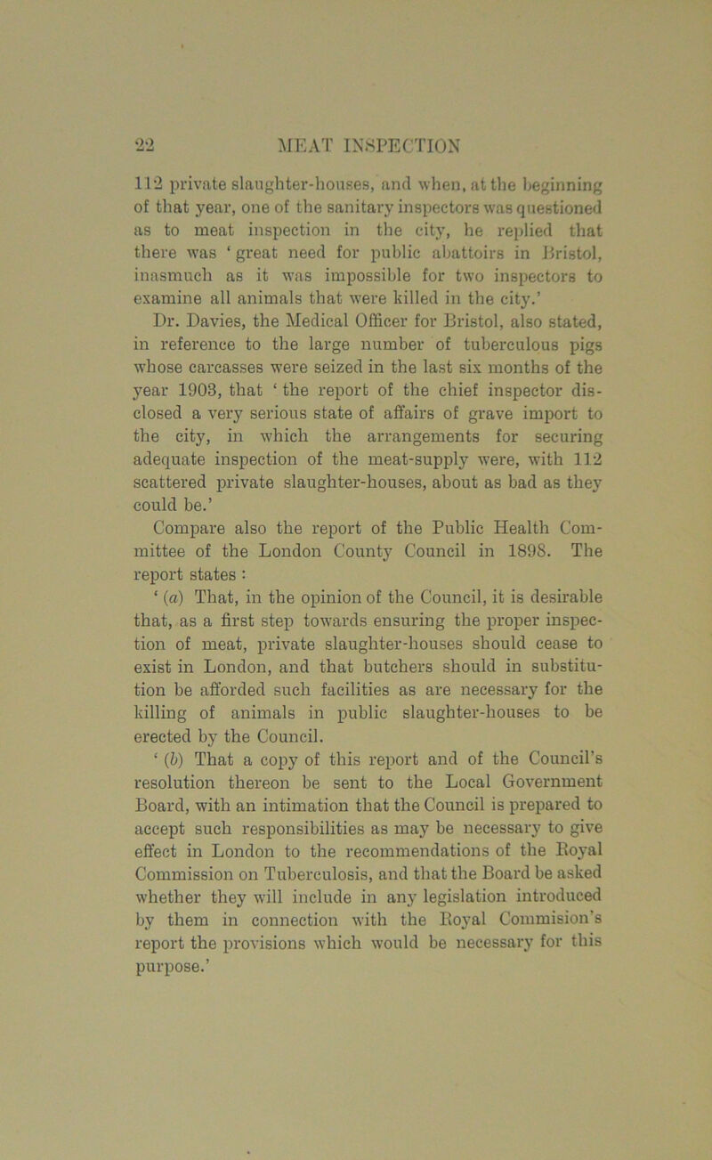 11*2 private slaughter-houses, and when, at the beginning of that year, one of the sanitary inspectors was questioned as to meat inspection in the city, lie replied that there was ‘ great need for public abattoirs in Bristol, inasmuch as it was impossible for two inspectors to examine all animals that were killed in the city.’ Dr. Davies, the Medical Officer for Bristol, also stated, in reference to the large number of tuberculous pigs •whose carcasses were seized in the last six months of the year 1903, that ‘the report of the chief inspector dis- closed a very serious state of affairs of grave import to the city, in which the arrangements for securing adequate inspection of the meat-supply were, with 112 scattered private slaughter-houses, about as bad as the}7 could be.’ Compare also the report of the Public Health Com- mittee of the London County Council in 1898. The report states : ‘ (a) That, in the opinion of the Council, it is desirable that, as a first step towards ensuring the proper inspec- tion of meat, private slaughter-houses should cease to exist in London, and that butchers should in substitu- tion be afforded such facilities as are necessary for the killing of animals in public slaughter-houses to be erected by the Council. ‘ (b) That a copy of this report and of the Council's resolution thereon be sent to the Local Government Board, with an intimation that the Council is prepared to accept such responsibilities as may be necessary to give effect in London to the recommendations of the Boyal Commission on Tuberculosis, and that the Board be asked whether they will include in any legislation introduced by them in connection with the Boyal Commision's report the provisions which would be necessai*y for this purpose.’