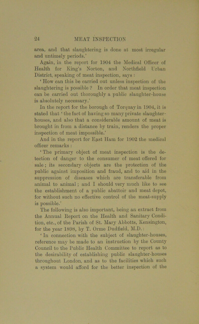 area, and that slaughtering is done at most irregular and untimely periods.’ Again, in the report for 1904 the Medical Officer of Health for King’s Norton, and Northfield Urban District, speaking of meat inspection, says : ‘ How can this be carried out unless inspection of the slaughtering is possible ? In order that meat inspection can be carried out thoroughly a public slaughter-house is absolutely necessary.’ In the report for the borough of Torquay in 1904, it is stated that ‘ the fact of having so many private slaughter- houses, and also that a considerable amount of meat is brought in from a distance by train, renders the proper inspection of meat impossible.’ And in the report for East Ham for 1902 the medical officer remarks : ‘ The primary object of meat inspection is the de- tection of danger to the consumer of meat offered for sale; its secondary objects are the protection of the public against imposition and fraud, and to aid in the suppression of diseases which are transferable from animal to animal; and I should very much like to see the establishment of a public abattoir and meat depot, for without such no effective control of the meat-supply is possible.’ The following is also important, being an extract from the Annual Eeport on the Health and Sanitary Condi- tion, etc., of the Parish of St. Mary Abbotts, Kensington, for the year 1898, by T. Orme Dudfield, M.D.: ‘ In connection with the subject of slaughter-houses, reference may be made to an instruction by the County Council to the Public Health Committee to report as to the desirability of establishing public slaughter-houses throughout London, and as to the facilities which such a system would afford for the better inspection of the