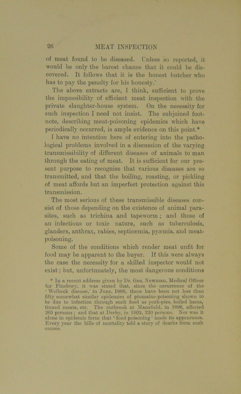 of meat found to be diseased. Unless so reported, it would be only the barest chance that it could be dis- covered. It follows that it is the honest butcher who has to pay the penalty for his honesty.’ The above extracts are, I think, sufficient to prove the impossibility of efficient meat inspection with the private slaughter-house system. On the necessity for such inspection I need not insist. The subjoined foot- note, describing meat-poisoning epidemics which have periodically occurred, is ample evidence on this point.* I have no intention here of entering into the patho- logical problems involved in a discussion of the varying transmissibility of different diseases of animals to man through the eating of meat. It is sufficient for our pre- sent purpose to recognise that various diseases are so transmitted, and that the boiling, roasting, or pickling of meat affords but an imperfect protection against this transmission. The most serious of these transmissible diseases con- sist of those depending on the existence of animal para- sites, such as trichina and tapeworm; and those of an infectious or toxic nature, such as tuberculosis, glanders, anthrax, rabies, septicaemia, pyaemia, and meat- poisoning. Some of the conditions which render meat unfit for food may be apparent to the buyer. If this were always the case the necessity for a skilled inspector would not exist; but, unfortunately, the most dangerous conditions * In a recent address given by Dr. Geo. Newman. Medical Officer for Finsbury, it was stated that, since the occurrence of the ‘ AVelbeck disease,’ in June, 1880, there have been not less than fifty somewhat similar epidemics of ptomaine-poisoning shown to be due to infection through such food as pork-pies, boiled hams, tinned meats, etc. The outbreak at Mansfield, in 1896, affected 265 persons ; and that at Derby, in 1902, 220 persons. Nor was it alone in epidemic form that ‘ food-poisoning ’ made its appearance. Every year the bills of mortality told a story of deaths from such causes.