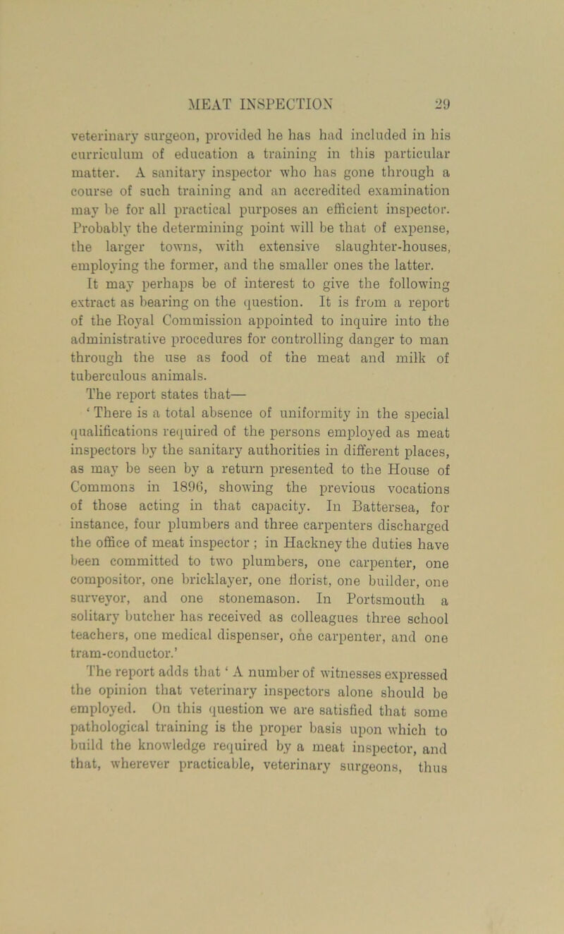 veterinary surgeon, provided he lias had included in his curriculum of education a training in this particular matter. A sanitary inspector who has gone through a course of such training and an accredited examination may be for all practical purposes an efficient inspector. Probably the determining point will be that of expense, the larger towns, with extensive slaughter-houses, employing the former, and the smaller ones the latter. It may perhaps be of interest to give the following extract as bearing on the question. It is from a report of the Ptoyal Commission appointed to inquire into the administrative procedures for controlling danger to man through the use as food of the meat and milk of tuberculous animals. The report states that— * There is a total absence of uniformity in the special qualifications required of the persons employed as meat inspectors by the sanitary authorities in different places, as may be seen by a return presented to the Plouse of Commons in 1896, showing the previous vocations of those acting in that capacity. In Battersea, for instance, four plumbers and three carpenters discharged the office of meat inspector ; in Hackney the duties have been committed to two plumbers, one carpenter, one compositor, one bricklayer, one florist, one builder, one surveyor, and one stonemason. In Portsmouth a solitary butcher has received as colleagues three school teachers, one medical dispenser, one carpenter, and one tram-conductor.’ The report adds that ‘ A number of witnesses expressed the opinion that veterinary inspectors alone should be employed. On this question we are satisfied that some pathological training is the proper basis upon which to build the knowledge required by a meat inspector, and that, wherever practicable, veterinary surgeons, thus