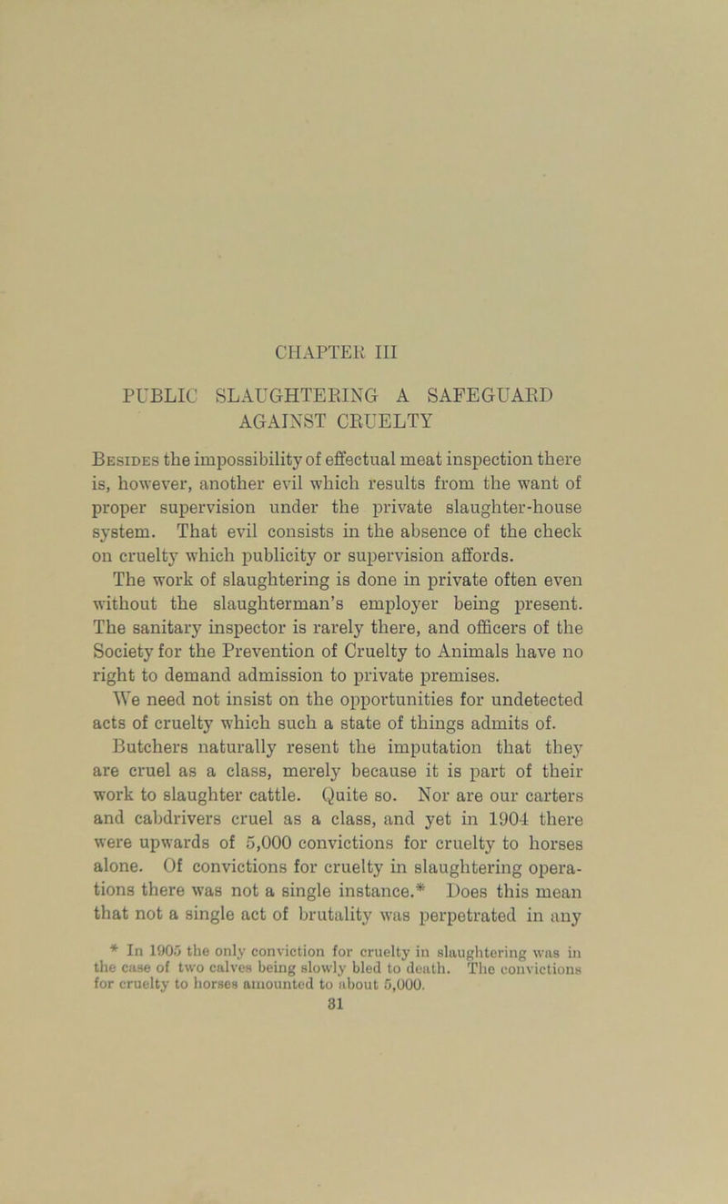 CHAPTER III PUBLIC SLAUGHTERING A SAFEGUARD AGAINST CRUELTY Besides the imjDOssibility of effectual meat inspection there is, however, another evil which results from the want of proper supervision under the private slaughter-house system. That evil consists in the absence of the check on cruelty which publicity or supervision affords. The work of slaughtering is done in private often even without the slaughterman’s employer being present. The sanitary inspector is rarely there, and officers of the Society for the Prevention of Cruelty to Animals have no right to demand admission to private premises. We need not insist on the opportunities for undetected acts of cruelty which such a state of things admits of. Butchers naturally resent the imputation that they are cruel as a class, merely because it is part of their work to slaughter cattle. Quite so. Nor are our carters and cabdrivers cruel as a class, and yet in 1904 there were upwards of 5,000 convictions for cruelty to horses alone. Of convictions for cruelty in slaughtering opera- tions there was not a single instance.* Does this mean that not a single act of brutality was perpetrated in any * In 1905 the only conviction for cruelty in slaughtering was in the case of two calves being slowly bled to death. The convictions for cruelty to horses amounted to about 0,000.