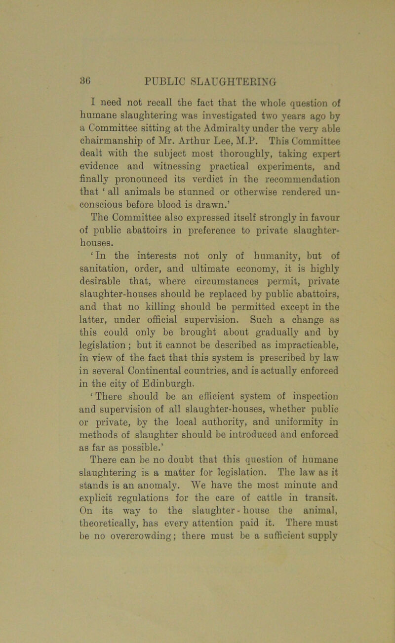 I need not recall the fact that the whole question of humane slaughtering was investigated two years ago by a Committee sitting at the Admiralty under the very able chairmanship of Mr. Arthur Lee, M.P. This Committee dealt with the subject most thoroughly, taking expert evidence and witnessing practical experiments, and finally pronounced its verdict in the recommendation that ‘ all animals be stunned or otherwise rendered un- conscious before blood is drawn.’ The Committee also expressed itself strongly in favour of public abattoirs in preference to private slaughter- houses. ‘In the interests not only of humanity, but of sanitation, order, and ultimate economy, it is highly desirable that, where circumstances permit, private slaughter-houses should be replaced by public abattoirs, and that no killing should be permitted except in the latter, under official supervision. Such a change as this could only be brought about gradually and by legislation; but it cannot be described as impracticable, in view of the fact that this system is prescribed by law in several Continental countries, and is actually enforced in the city of Edinburgh. ‘ There should be an efficient system of inspection and supervision of all slaughter-houses, whether public or private, by the local authority, and uniformity in methods of slaughter should be introduced and enforced as far as possible.’ There can be no doubt that this question of humane slaughtering is a matter for legislation. The law as it stands is an anomaly. We have the most minute and explicit regulations for the care of cattle in transit. On its way to the slaughter-house the animal, theoretically, has every attention paid it. There must be no overcrowding; there must be a sufficient supply