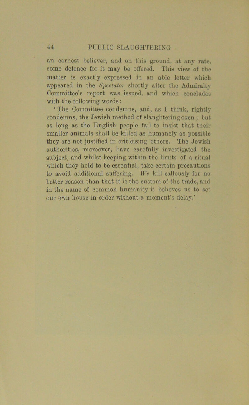 an earnest believer, and on this ground, at any rate, some defence for it may be offered. This view of the matter is exactly expressed in an able letter which appeared in the Spectator shortly after the Admiralty Committee’s report was issued, and which concludes with the following words: ‘ The Committee condemns, and, as I think, rightly condemns, the .Jewish method of slaughtering oxen ; but as long as the English people fail to insist that their smaller animals shall be killed as humanely as possible they are not justified in criticising others. The Jewish authorities, moreover, have carefully investigated the subject, and whilst keeping within the limits of a ritual which they hold to be essential, take certain precautions to avoid additional suffering. We kill callously for no better reason than that it is the custom of the trade, and in the name of common humanity it behoves us to set our own house in order without a moment’s delay.’