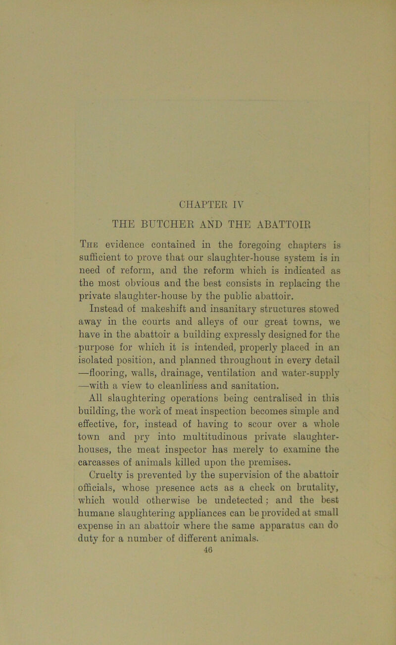 CHAPTER IV THE BUTCHER AND THE ABATTOIR The evidence contained in the foregoing chapters is sufficient to prove that our slaughter-house system is in need of reform, and the reform which is indicated as the most obvious and the best consists in replacing the private slaughter-house by the public abattoir. Instead of makeshift and insanitary structures stowed away in the courts and alleys of our great towns, we have in the abattoir a building expressly designed for the purpose for which it is intended, properly placed in an isolated position, and planned throughout in every detail —flooring, walls, drainage, ventilation and water-supply —with a view to cleanliness and sanitation. All slaughtering operations being centralised in this building, the work of meat inspection becomes simple and effective, for, instead of having to scour over a whole town and pry into multitudinous private slaughter- houses, the meat inspector has merely to examine the carcasses of animals killed upon the premises. Cruelty is prevented by the supervision of the abattoir officials, whose presence acts as a check on brutality, which would otherwise be undetected; and the best humane slaughtering appliances can be provided at small expense in an abattoir where the same apparatus can do duty for a number of different animals.