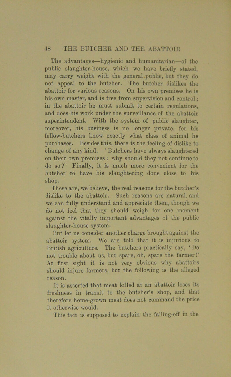 The advantages—hygienic and humanitarian—of the public slaughter-house, which we have briefly stated, may carry weight with the general, public, but they do not appeal to the butcher. The butcher dislikes the abattoir for various reasons. On his own premises he is his own master, and is free from supervision and control; in the abattoir he must submit to certain regulations, and does his work under the surveillance of the abattoir superintendent. With the system of public slaughter, moreover, his business is no longer private, for his fellow-butchers know exactly what class of animal he purchases. Besides this, there is the feeling of dislike to change of any kind. ‘ Butchers have always slaughtered on their own premises : why should they not continue to do so?’ Finally, it is much more convenient for the butcher to have his slaughtering done close to his shop. These are, we believe, the real reasons for the butcher’s dislike to the abattoir. Such reasons are natural, and we can fully understand and appreciate them, though we do not feel that they should weigh for one moment against the vitally important advantages of the public slaughter-house system. But let us consider another charge brought against the abattoir system. We are told that it is injurious to British agriculture. The butchers practically say, ‘Do not trouble about us, but spare, oh, spare the farmer!’ At first sight it is not very obvious why abattoirs should injure farmers, but the following is the alleged reason. It is asserted that meat killed at an abattoir loses its freshness in transit to the butcher’s shop, and that therefore home-grown meat does not command the price it otherwise would. This fact is supposed to explain the falling-off in the