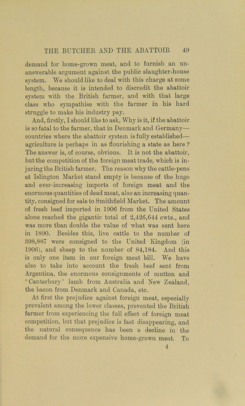 demand for home-grown meat, and to furnish an un- answerable argument against the public slaughter-house system. We should like to deal with this charge at some length, because it is intended to discredit the abattoir system with the British farmer, and with that large class who sympathise with the farmer in his hard struggle to make his industry pay. And, firstly, I should like to ask, Why is it, if the abattoir is so fatal to the farmer, that in Denmark and Germany— countries where the abattoir system is fully established— agriculture is perhaps in as flourishing a state as here ? The answer is, of course, obvious. It is not the abattoir, but the competition of the foreign meat trade, which is in- juring the British farmer. The reason why the cattle-pens at Islington Market stand empty is because of the huge and ever-increasing imports of foreign meat and the enormous quantities of dead meat, also an increasing quan- tity, consigned for sale to Smithfield Market. The amount of fresh beef imported in 1906 from the United States alone reached the gigantic total of 2,426,644 cwts., and was more than double the value of what was sent here in 1890. Besides this, live cattle to the number of 398,887 were consigned to the United Kingdom (in 1906), and sheep to the number of 84,184. And this is only one item in our foreign meat bill. We have also to take into account the fresh beef sent from Argentina, the enormous consignments of mutton and ‘ Canterbury ’ lamb from Australia and New Zealand, the bacon from Denmark and Canada, etc. At first the prejudice against foreign meat, especially prevalent among the lower classes, prevented the British farmer from experiencing the full effect of foreign meat competition, but that prejudice is fast disappearing, and the natural consequence has been a decline in the demand for the more expensive home-grown meat. To