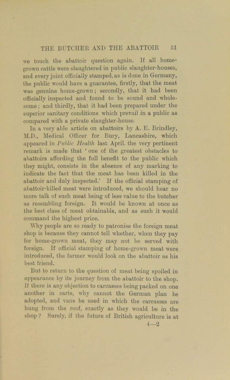 we touch the abattoir question again. If all home- grown cattle were slaughtered in public slaughter-houses, and every joint officially stamped, as is done in Germany, the public would have a guarantee, firstly, that the meat was genuine home-grown; secondly, that it had been officially inspected and found to be sound and whole- some ; and thirdly, that it had been prepared under the superior sanitary conditions which prevail in a public as compared with a private slaughter-house. In a very able article on abattoirs by A. E. Brindley, M.D., Medical Officer for Bury, Lancashire, which appeared in Public Health last April, the very pertinent remark is made that ‘ one of the greatest obstacles to abattoirs affording the full benefit to the public which they might, consists in the absence of any marking to indicate the fact that the meat has been killed in the abattoir and duly inspected.’ If the official stamping of abattoir-killed meat were introduced, we should hear no more talk of such meat being of less value to the butcher as resembling foreign. It would be known at once as the best class of meat obtainable, and as such it would command the highest price. Why people are so ready to patronise the foreign meat shop is because they cannot tell whether, when they pay for home-grown meat, they may not be served with foreign. If official stamping of home-grown meat were introduced, the farmer would look on the abattoir as his best friend. But to return to the question of meat being sjxnled in appearance by its journey from the abattoir to the shop. If there is any objection to carcasses being packed on one another in carts, why cannot the German plan be adopted, and vans be used in which the carcasses are hung from the roof, exactly as they would be in the shop ? Surely, if the future of British agriculture is at 4—2