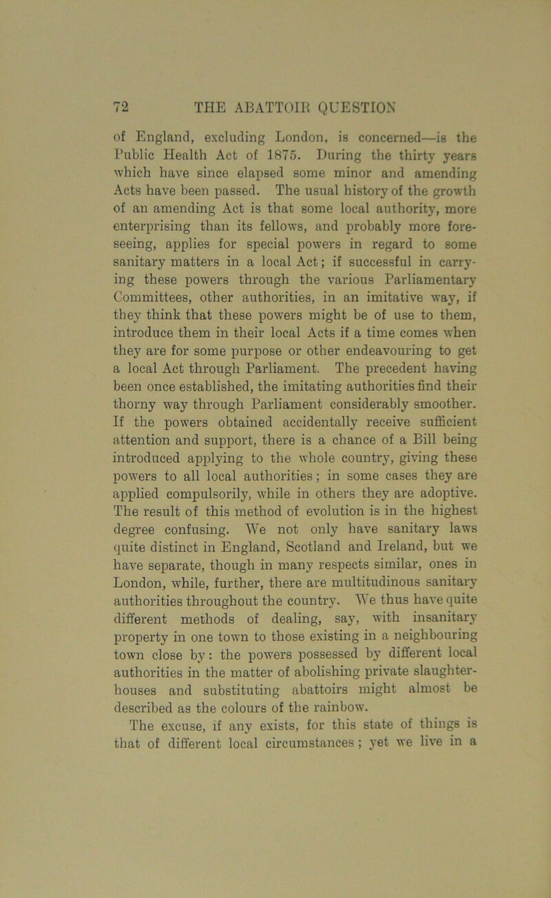 rA of England, excluding London, is concerned—is the Public Health Act of 1875. During the thirty years which have since elapsed some minor and amending Acts have been passed. The usual history of the growth of an amending Act is that some local authority, more enterprising than its fellows, and probably more fore- seeing, applies for special powers in regard to some sanitary matters in a local Act; if successful in carry- ing these powers through the various Parliamentary Committees, other authorities, in an imitative way, if they think that these powers might be of use to them, introduce them in their local Acts if a time comes when they are for some purpose or other endeavouring to get a local Act through Parliament. The precedent having been once established, the imitating authorities find their thorny way through Parliament considerably smoother. If the powers obtained accidentally receive sufficient attention and support, there is a chance of a Bill being introduced applying to the whole country, giving these powers to all local authorities; in some cases they are applied compulsorily, while in others they are adoptive. The result of this method of evolution is in the highest degree confusing. We not only have sanitary laws quite distinct in England, Scotland and Ireland, but we have separate, though in many respects similar, ones in London, while, further, there are multitudinous sanitary authorities throughout the country. We thus have quite different methods of dealing, say, with insanitary property in one town to those existing in a neighbouring town close by: the powers possessed by different local authorities in the matter of abolishing private slaughter- houses and substituting abattoirs might almost be described as the colours of the rainbow. The excuse, if any exists, for this state of things is that of different local circumstances ; yet we live in a