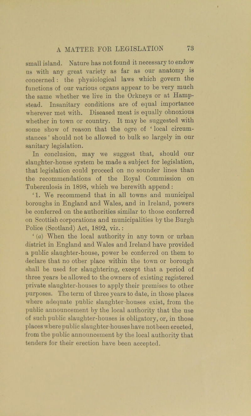 small island. Nature has not found it necessary to endow us with any great variety as far as our anatomy is concerned: the physiological laws which govern the functions of our various organs appear to be very much the same whether we live in the Orkneys or at Hamp- stead. Insanitary conditions are of equal importance wherever met with. Diseased meat is equally obnoxious whether in town or country. It may be suggested with some show of reason that the ogre of ‘ local circum- stances ’ should not be allowed to bulk so largely in our sanitary legislation. In conclusion, may we suggest that, should our slaughter-house system be made a subject for legislation, that legislation could proceed on no sounder lines than the recommendations of the Royal Commission on Tuberculosis in 1898, which we herewith append : ‘1. We recommend that in all towns and municipal boroughs in England and Wales, and in Ireland, powers be conferred on the authorities similar to those conferred on Scottish corporations and municipalities by the Burgh Police (Scotland) Act, 1892, viz.: ‘ (a) When the local authority in any town or urban district in England and Wales and Ireland have provided a public slaughter-house, power be conferred on them to declare that no other place within the town or borough shall be used for slaughtering, except that a period of three years be allowed to the owners of existing registered private slaughter-houses to apply their premises to other purposes. The term of three years to date, in those places where adequate public slaughter-houses exist, from the public announcement by the local authority that the use of such public slaughter-houses is obligatory, or, in those places where public slaughter-houses have not been erected, from the public announcement by the local authority that tenders for their erection have been accepted.