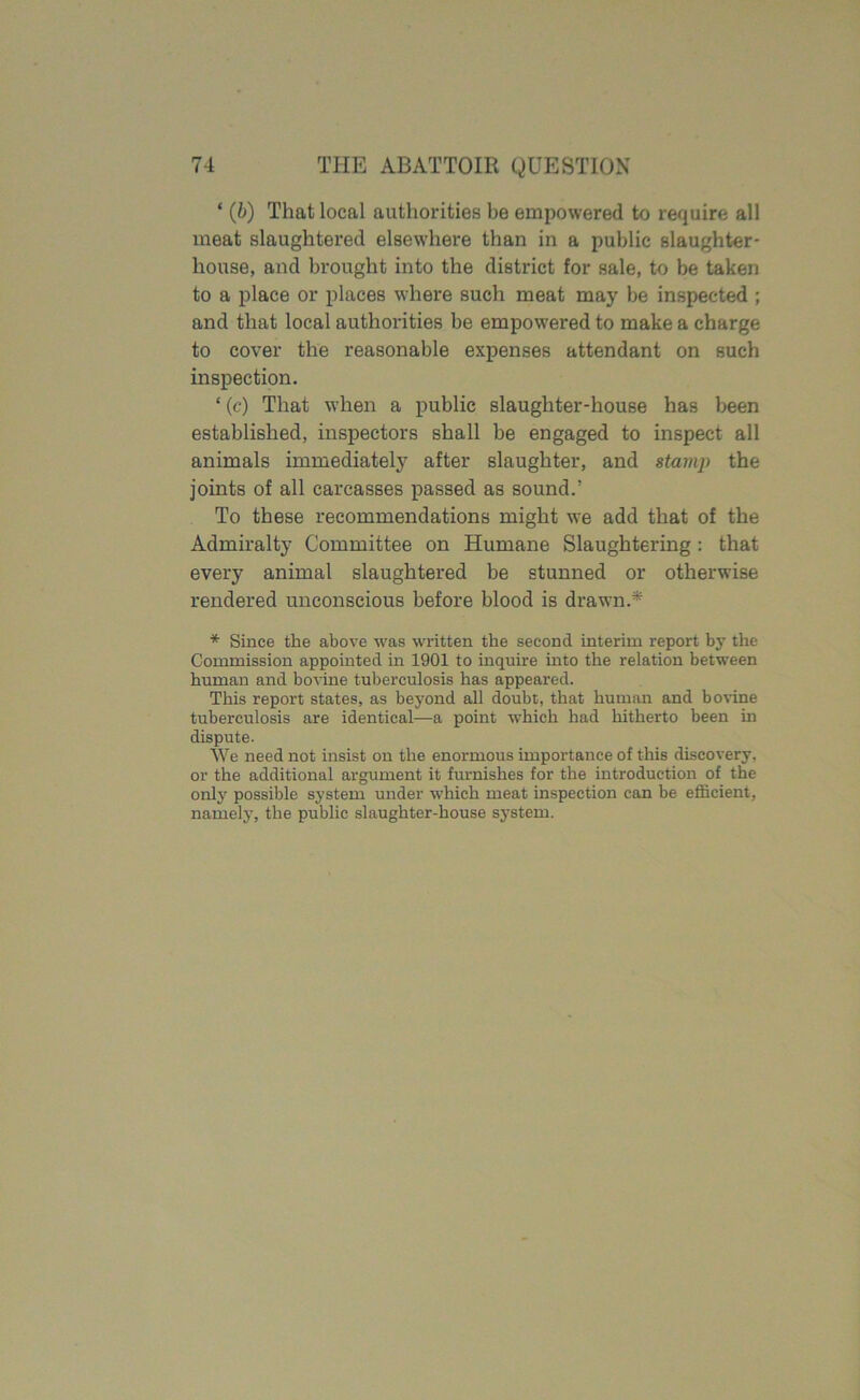 ‘ (b) That local authorities he empowered to require all meat slaughtered elsewhere than in a public slaughter- house, and brought into the district for sale, to be taken to a place or places where such meat may be inspected ; and that local authorities be empowered to make a charge to cover the reasonable expenses attendant on such inspection. ‘ (c) That when a public slaughter-house has been established, inspectors shall be engaged to inspect all animals immediately after slaughter, and stamp the joints of all carcasses passed as sound.’ To these recommendations might we add that of the Admiralty Committee on Humane Slaughtering: that every animal slaughtered be stunned or otherwise rendered unconscious before blood is drawn.* * Since the above was written the second interim report by the Commission appointed in 1901 to inquire into the relation between human and bovine tuberculosis has appeared. This report states, as beyond all doubt, that human and bovine tuberculosis are identical—a point which had hitherto been in dispute. We need not insist on the enormous importance of this discovery, or the additional argument it furnishes for the introduction of the only possible system under which meat inspection can be efficient, namely, the public slaughter-house system.