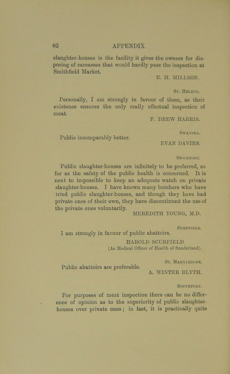 slaughter-houses is the facility it gives the owners for dis- posing of carcasses that would hardly pass the inspection at Smithfield Market. E. H. MILLSON. Sr. Helens. Personally, I am strongly in favour of them, as their existence ensures the only really effectual inspection of meat. F. DREW HARRIS. Swansea. Public incomparably better. EVAN DAVIES. Stockport. Public slaughter-houses are infinitely to be preferred, so far as the safety of the public health is concerned. It is next to impossible to keep an adequate watch on private slaughter-houses. I have known many butchers who have tried public slaughter-bouses, and though they have had private ones of their own, they have discontinued the use of the private ones voluntarily. MEREDITH YOUNG, M.D. Sheffield. I am strongly in favour of public abattoirs. HAROLD SCURFIELD (As Medical Officer of Health of Sunderland). Public abattoirs are preferable. St. Maryleboxe. A. WINTER BLYTH. South pout. For purposes of meat inspection there can be no differ- ence of opinion as to the superiority of public slaughter- houses over private ones; in fact, it is practically quite