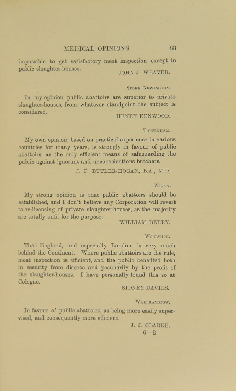 impossible to get satisfactory meat public slaughter-houses. inspection except in JOHN J. WEAVER. Stoke Newington. In my opinion public abattoirs are superior to private slaughter-houses, from whatever standpoint the subject is considered. HENRY KENWOOD. Tottenham. My own opinion, based on practical experience in various countries for many years, is strongly in favour of public abattoirs, as the only efficient means of safeguarding the public against ignorant and unconscientious butchers. J. F. BDTLER-HOGAN, B.A., M.D. Wigan. My strong opinion is that public abattoirs should be established, and I don’t believe any Corporation will revert to re-licensing of private slaughter-houses, as the majority are totally unfit for the purpose. WILLIAM BERRY. Woolwich. That England, and especially London, is very much behind the Continent. Where public abattoirs are the rule, meat inspection is efficient, and the public benefited both in security from disease and pecunarily by the profit of the slaughter-houses. I have personally found this so at Cologne. SIDNEY DAVIES. Walthamstow. In favour of public abattoirs, as being more easily super- vised, and consequently more efficient. J. J. CLARKE. G—2