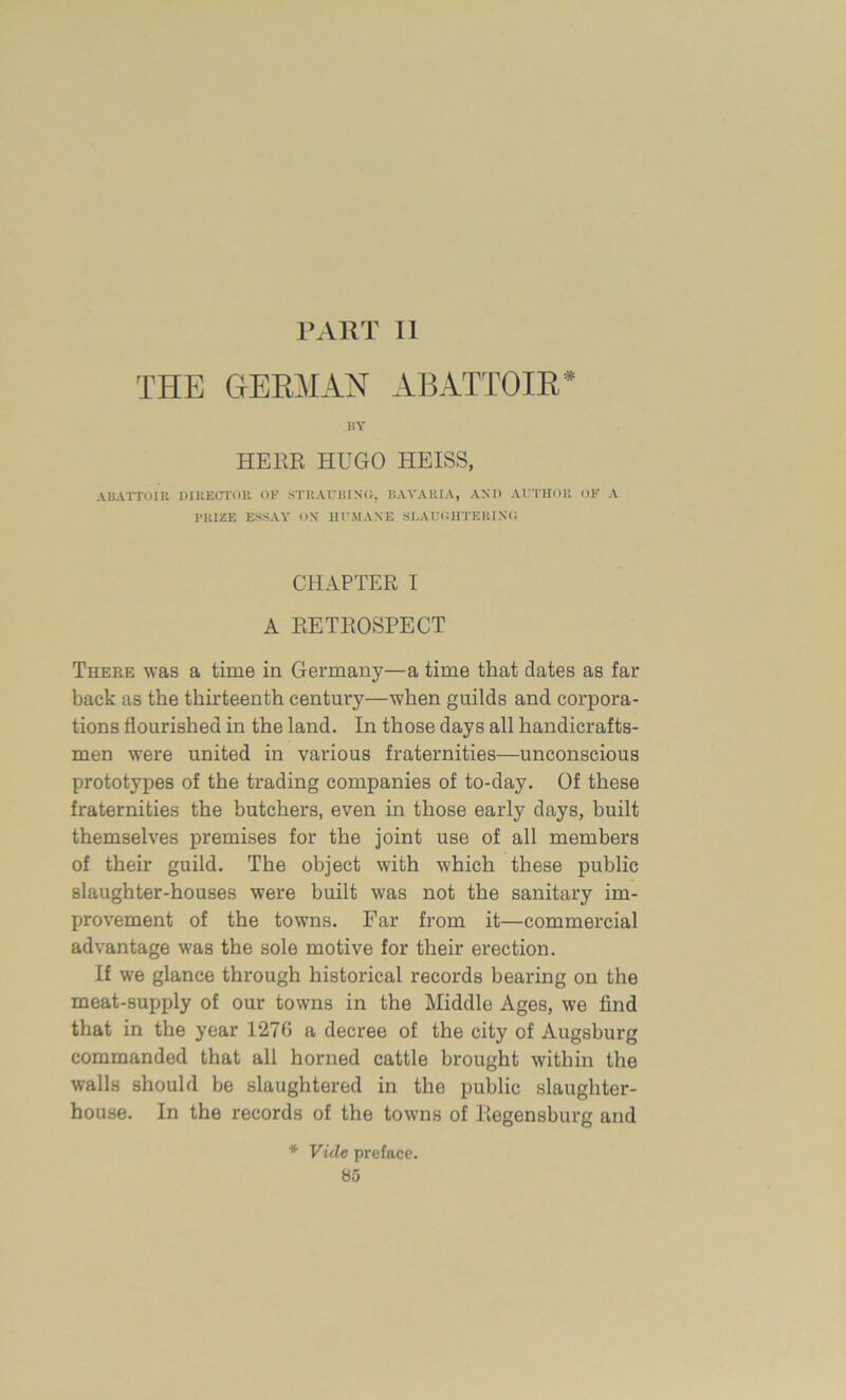 PART II THE GERMAN ABATTOIR* BY HERR HUGO HEISS, ABATTOIR DIRECTOR OF STRAUBING, BAVARIA, AMD AUTHOR OF A PRIZE ESSAY ON HUMANE SLAUGHTERING CHAPTER I A RETROSPECT There was a time in Germany—a time that dates as far back as the thirteenth century—when guilds and corpora- tions flourished in the land. In those days all handicrafts- men were united in various fraternities—unconscious prototypes of the trading companies of to-day. Of these fraternities the butchers, even in those early days, built themselves premises for the joint use of all members of their guild. The object with which these public slaughter-houses were built was not the sanitary im- provement of the towns. Far from it—commercial advantage was the sole motive for their erection. If we glance through historical records hearing on the meat-supply of our towns in the Middle Ages, we find that in the year 1270 a decree of the city of Augsburg commanded that all horned cattle brought within the walls should be slaughtered in the public slaughter- house. In the records of the towns of Regensburg and * Vide preface.