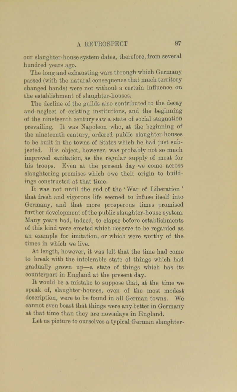 our slaughter-house system dates, therefore, from several hundred years ago. The long and exhausting wars through which Germany passed (with the natural consequence that much territory changed hands) were not without a certain influence on the establishment of slaughter-houses. The decline of the guilds also contributed to the decay and neglect of existing institutions, and the beginning of the nineteenth century saw a state of social stagnation prevailing. It was Napoleon who, at the beginning of the nineteenth century, ordered public slaughter-houses to be built in the towns of States which he had just sub- jected. His object, however, was probably not so much improved sanitation, as the regular supply of meat for his troops. Even at the present day we come across slaughtering premises which owe their origin to build- ings constructed at that time. It was not until the end of the ‘War of Liberation ’ that fresh and vigorous life seemed to infuse itself into Germany, and that more prosperous times promised further development of the public slaughter-house system. Many years had, indeed, to elapse before establishments of this kind were erected which deserve to be regarded as an example for imitation, or which were worthy of the times in which we live. At length, however, it was felt that the time had come to break with the intolerable state of things which had gradually grown up—a state of things which has its counterpart in England at the present day. It would be a mistake to suppose that, at the time we speak of, slaughter-houses, even of the most modest description, were to be found in all German towns. We cannot even boast that things were any better in Germany at that time than they are nowadays in England. Let us picture to ourselves a typical German slaughter-