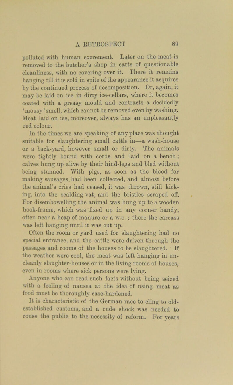 polluted with human excrement. Later on the meat is removed to the butcher’s shop in carts of questionable cleanliness, with no covering over it. There it remains hanging till it is sold in spite of the appearance it acquires by the continued process of decomposition. Or, again, it may be laid on ice in dirty ice-cellars, where it becomes coated with a greasy mould and contracts a decidedly ‘ mousy ’ smell, which cannot be removed even by washing. Meat laid on ice, moreover, always has an unpleasantly red colour. In the times we are speaking of any place was thought suitable for slaughtering small cattle in—a wash-house or a backward, however small or dirty. The animals were tightly bound with cords and laid on a bench; calves hung up alive by their hind-legs and bled without being stunned. With pigs, as soon as the blood for making sausages had been collected, and almost before the animal’s cries had ceased, it was thrown, still kick- ing, into the scalding vat, and the bristles scraped off. For disembowelling the animal was hung up to a wooden hook-frame, which was fixed up in any corner hand}7, often near a heap of manure or a w.c.; there the carcass was left hanging until it was cut up. Often the room or yard used for slaughtering had no special entrance, and the cattle were driven through the passages and rooms of the houses to be slaughtered. If the weather were cool, the meat was left hanging in un- cleanly slaughter-houses or in the living rooms of houses, even in rooms where sick persons were lying. Anyone who can read such facts without being seized with a feeling of nausea at the idea of using meat as food must be thoroughly case-hardened. It is characteristic of the German race to cling to old- established customs, and a rude shock was needed to rouse the public to the necessity of reform. For years