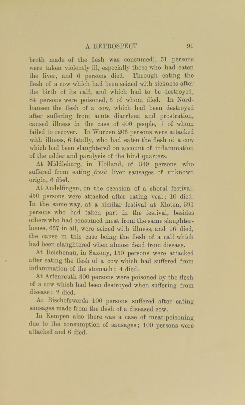 broth made of the flesh was consumed), 51 persons were taken violently ill, especially those who had eaten the liver, and 6 persons died. Through eating the flesh of a cow which had been seized with sickness after the birth of its calf, and which had to be destroyed, 84 persons were poisoned, 5 of whom died. In Nord- hausen the flesh of a cow, which had been destroyed after suffering from acute diarrhoea and prostration, caused illness in the case of 400 people, 7 of whom failed to recover. In Wurzen 206 persons were attacked with illness, 6 fatally, who had eaten the flesh of a cow which had been slaughtered on account of inflammation of the udder and paralysis of the hind quarters. At Middleburg, in Holland, of 349 persons who suffered from eating fresh liver sausages of unknown origin, 6 died. At Andelfingen, on the occasion of a choral festival, 450 persons were attacked after eating veal; 10 died. In the same way, at a similar festival at Kloten, 591 persons who had taken part in the festival, besides others who had consumed meat from the same slaughter- house, 657 in all, were seized with illness, and 16 died, the cause in this case being the flesh of a calf which had been slaughtered when almost dead from disease. At Reichenau, in Saxony, 150 persons were attacked after eating the flesh of a cow which had suffered from inflammation of the stomach ; 4 died. At Arfenreuth 300 persons were poisoned by the flesh of a cow which had been destroyed when suffering from disease; 2 died. At Bischofswerda 100 persons suffered after eating sausages made from the flesh of a diseased cow. In Kempen also there was a case of meat-poisoning due to the consumption of sausages; 100 persons were attacked and 6 died.