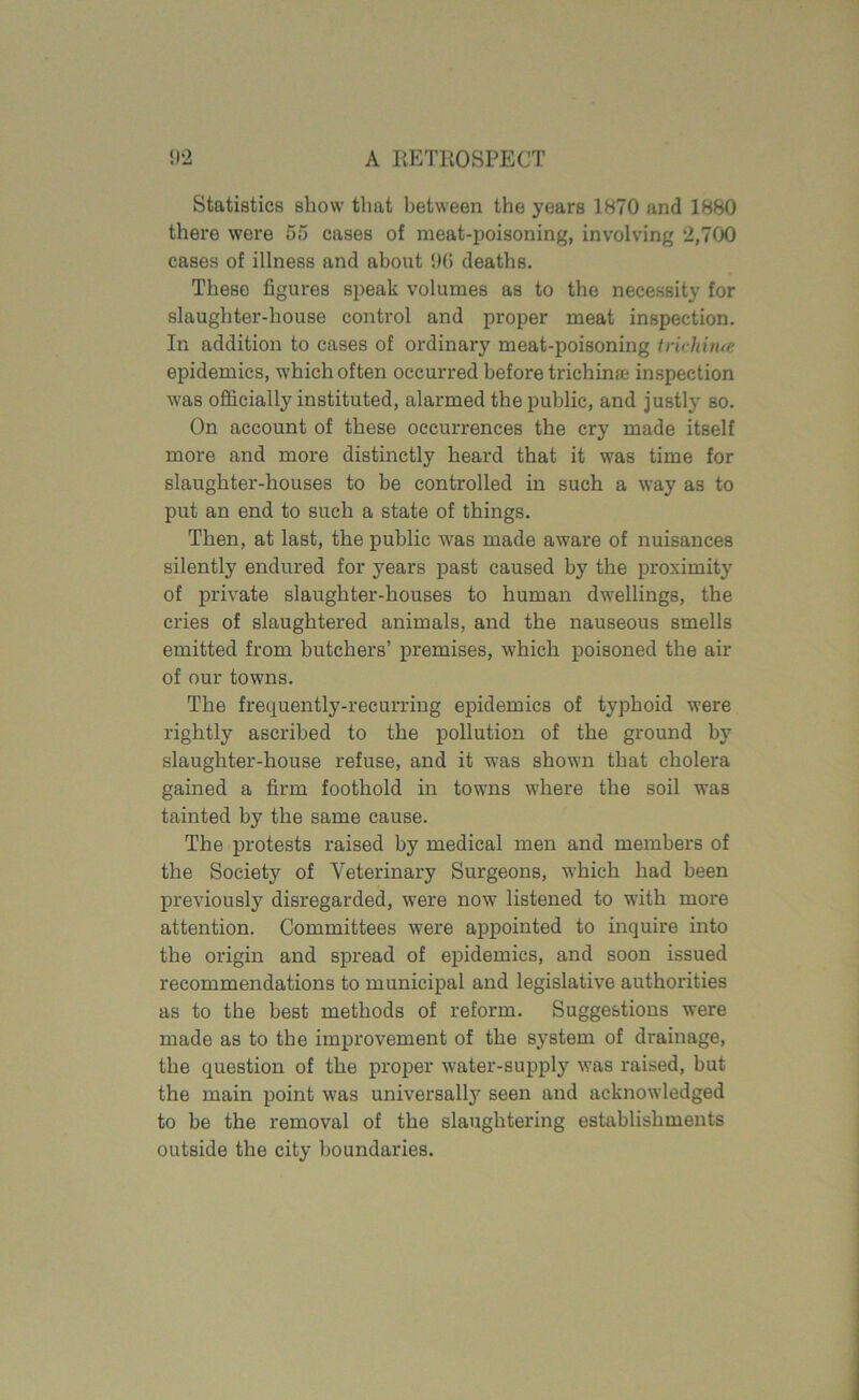 Statistics show that between the years 1870 and 1880 there were 55 cases of meat-poisoning, involving 2,700 cases of illness and about 96 deaths. These figures speak volumes as to the necessity for slaughter-house control and proper meat inspection. In addition to cases of ordinary meat-poisoning trichina; epidemics, which often occurred before trichina; inspection was officially instituted, alarmed the public, and justly so. On account of these occurrences the cry made itself more and more distinctly heard that it was time for slaughter-houses to be controlled in such a way as to put an end to such a state of things. Then, at last, the public was made aware of nuisances silently endured for years past caused by the proximity of private slaughter-houses to human dwellings, the cries of slaughtered animals, and the nauseous smells emitted from butchers’ premises, which poisoned the air of our towns. The frequently-recurring epidemics of typhoid were rightly ascribed to the pollution of the ground by slaughter-house refuse, and it was shown that cholera gained a firm foothold in towns where the soil was tainted by the same cause. The protests raised by medical men and members of the Society of Veterinary Surgeons, which had been previously disregarded, were now listened to with more attention. Committees were appointed to inquire into the origin and spread of epidemics, and soon issued recommendations to municipal and legislative authorities as to the best methods of reform. Suggestions were made as to the improvement of the system of drainage, the question of the proper water-supply was raised, but the main point was universally seen and acknowledged to be the removal of the slaughtering establishments outside the city boundaries.