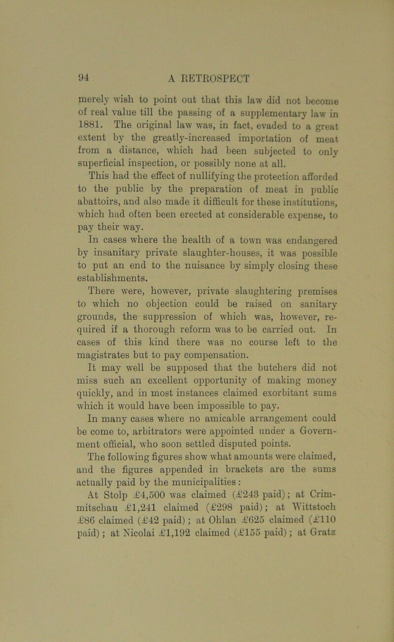 merely wish to point out that this law did not become of real value till the passing of a supplementary law in 1881. The original law was, in fact, evaded to a great extent by the greatly-increased importation of meat from a distance, which had been subjected to only superficial inspection, or possibly none at all. This had the effect of nullifying the protection afforded to the public by the preparation of meat in public abattoirs, and also made it difficult for these institutions, which had often been erected at considerable expense, to pay their way. In cases where the health of a town was endangered by insanitary private slaughter-houses, it was possible to put an end to the nuisance by simply closing these establishments. There were, however, private slaughtering premises to which no objection could be raised on sanitary grounds, the suppression of which was, however, re- quired if a thorough reform was to be carried out. In cases of this kind there was no course left to the magistrates but to pay compensation. It may well be supposed that the butchers did not miss such an excellent opportune of making money quickly, and in most instances claimed exorbitant sums which it would have been impossible to pay. In many cases where no amicable arrangement could be come to, arbitrators were appointed under a Govern- ment official, who soon settled disputed points. The following figures show what amounts were claimed, and the figures appended in brackets are the sums actually paid by the municipalities : At Stolp £4,500 was claimed (£248 paid); at Crirn- mitschau £1,241 claimed (£298 paid); at AYittstoch £86 claimed (£42 paid); at Ohlan £625 claimed (£110 paid); at Nicolai £1,192 claimed (£155 paid); at Gratz