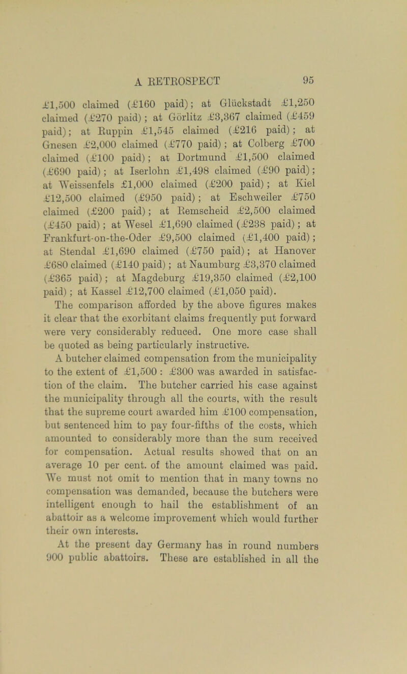 11.500 claimed (1160 paid); at Gliickstadt 11,250 claimed (1*270 paid); at Gorlitz 18,867 claimed (1459 paid); at Ruppin 11,545 claimed (1216 paid); at Gnesen 12,000 claimed (1770 paid); at Colberg 1700 claimed (1100 paid); at Dortmund 11,500 claimed (1690 paid); at Iserlohn 11,498 claimed (190 paid); at Weissenfels £1,000 claimed (1200 paid); at Kiel 112.500 claimed (1950 paid); at Eschweiler 1750 claimed (£200 paid); at Remscheid 12,500 claimed (1450 paid); at Wesel 11,690 claimed (1238 paid); at Frankfurt-on-tke-Oder 19,500 claimed (11,400 paid); at Stendal 11,690 claimed (1750 paid); at Hanover 1680 claimed (1140 paid); at Naumburg 13,370 claimed (1365 paid); at Magdeburg 119,350 claimed (12,100 paid); at Kassel 112,700 claimed (11,050 paid). The comparison afforded by the above figures makes it clear that the exorbitant claims frequently put forward were very considerably reduced. One more case shall be quoted as being particularly instructive. A butcher claimed compensation from the municipality to the extent of 11,500 : 1300 was awarded in satisfac- tion of the claim. The butcher carried his case against the municipality through all the courts, with the result that the supreme court awarded him 1100 compensation, but sentenced him to pay four-fifths of the costs, which amounted to considerably more than the sum received for compensation. Actual results showed that on an average 10 per cent, of the amount claimed was paid. We must not omit to mention that in many towns no compensation was demanded, because the butchers were intelligent enough to hail the establishment of an abattoir as a welcome improvement which would further their own interests. At the present day Germany has in round numbers 900 public abattoirs. These are established in all the