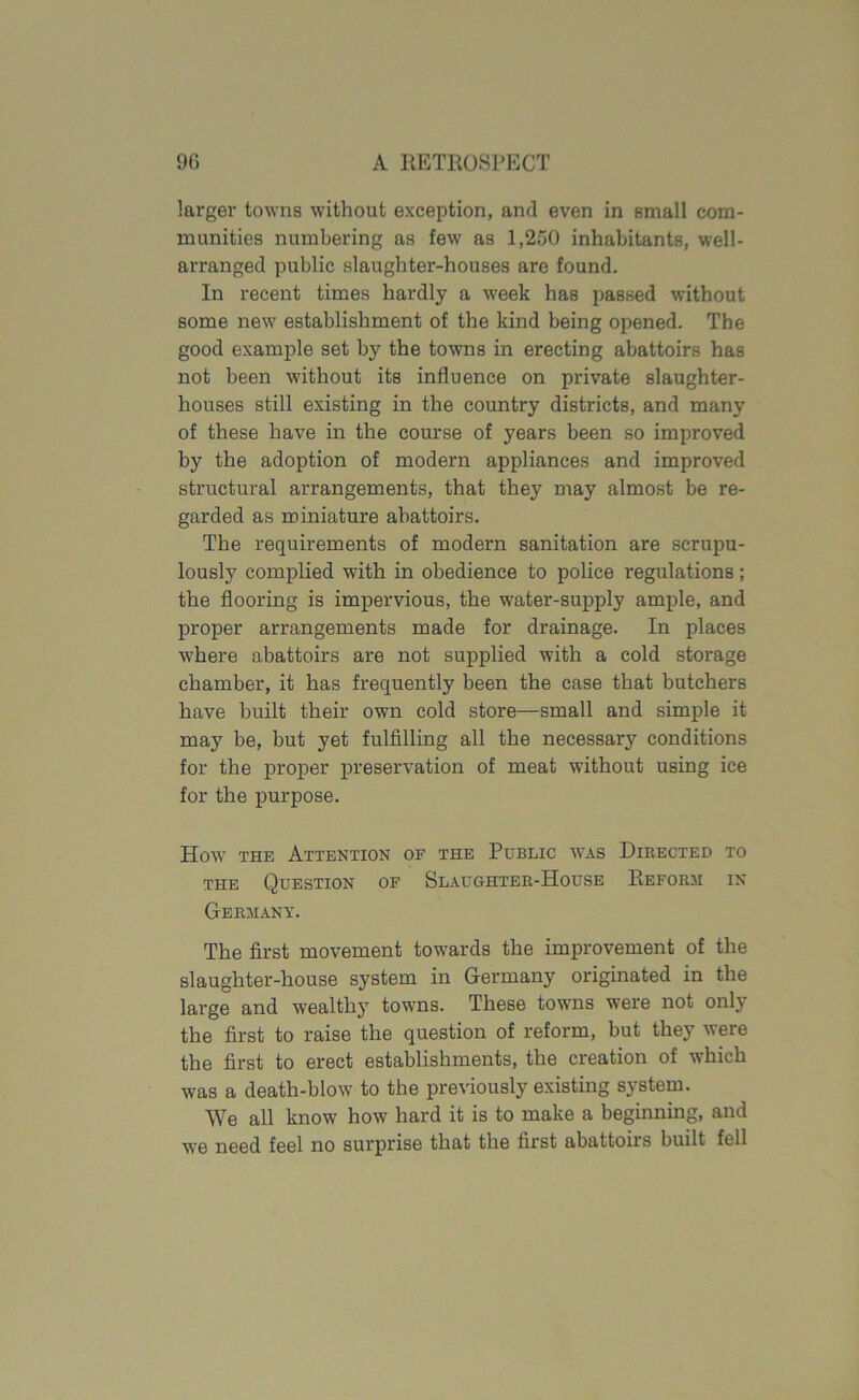 larger towns without exception, and even in small com- munities numbering as few as 1,250 inhabitants, well- arranged public slaughter-houses are found. In recent times hardly a week has passed without some new establishment of the kind being opened. The good example set by the towns in erecting abattoirs has not been without its influence on private slaughter- houses still existing in the country districts, and many of these have in the course of years been so improved by the adoption of modern appliances and improved structural arrangements, that they may almost be re- garded as miniature abattoirs. The requirements of modern sanitation are scrupu- lously complied with in obedience to police regulations; the flooring is impervious, the water-supply ample, and proper arrangements made for drainage. In places where abattoirs are not supplied with a cold storage chamber, it has frequently been the case that butchers have built their own cold store—small and simple it may be, but yet fulfilling all the necessary conditions for the proper preservation of meat without using ice for the purpose. How the Attention of the Public was Directed to the Question of Slaughter-House Reform in Germany. The first movement towards the improvement of the slaughter-house system in Germany originated in the large and wealthy towns. These towns were not only the first to raise the question of reform, but they veie the first to erect establishments, the creation of which was a death-blow to the previously existing system. We all know how hard it is to make a beginning, and we need feel no surprise that the first abattoiis built fell