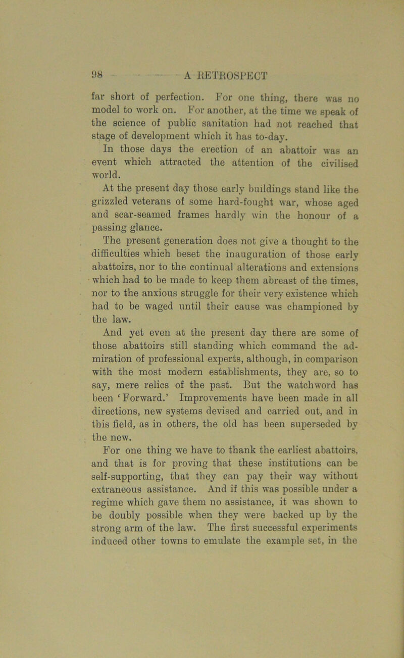 far short of perfection. For one thing, there was no model to work on. For another, at the time we speak of the science of public sanitation had not reached that stage of development which it has to-day. In those days the erection of an abattoir was an event which attracted the attention of the civilised world. At the present day those early buildings stand like the grizzled veterans of some hard-fought war, whose aged and scar-seamed frames hardly win the honour of a passing glance. The present generation does not give a thought to the difficulties which beset the inauguration of those early abattoirs, nor to the continual alterations and extensions which had to be made to keep them abreast of the times, nor to the anxious struggle for their very existence which had to be waged until their cause was championed by the law. And yet even at the present day there are some of those abattoirs still standing which command the ad- miration of professional experts, although, in comparison with the most modern establishments, they are, so to say, mere relics of the past. But the watchword has been ‘ Forward.’ Improvements have been made in all directions, new systems devised and carried out, and in this field, as in others, the old has been superseded by the new. For one thing we have to thank the earliest abattoirs, and that is for proving that these institutions can be self-supporting, that they can pay their way without extraneous assistance. And if this was possible under a regime which gave them no assistance, it was shown to be doubly possible when they were backed up by the strong arm of the law. The first successful experiments induced other towns to emulate the example set, in the