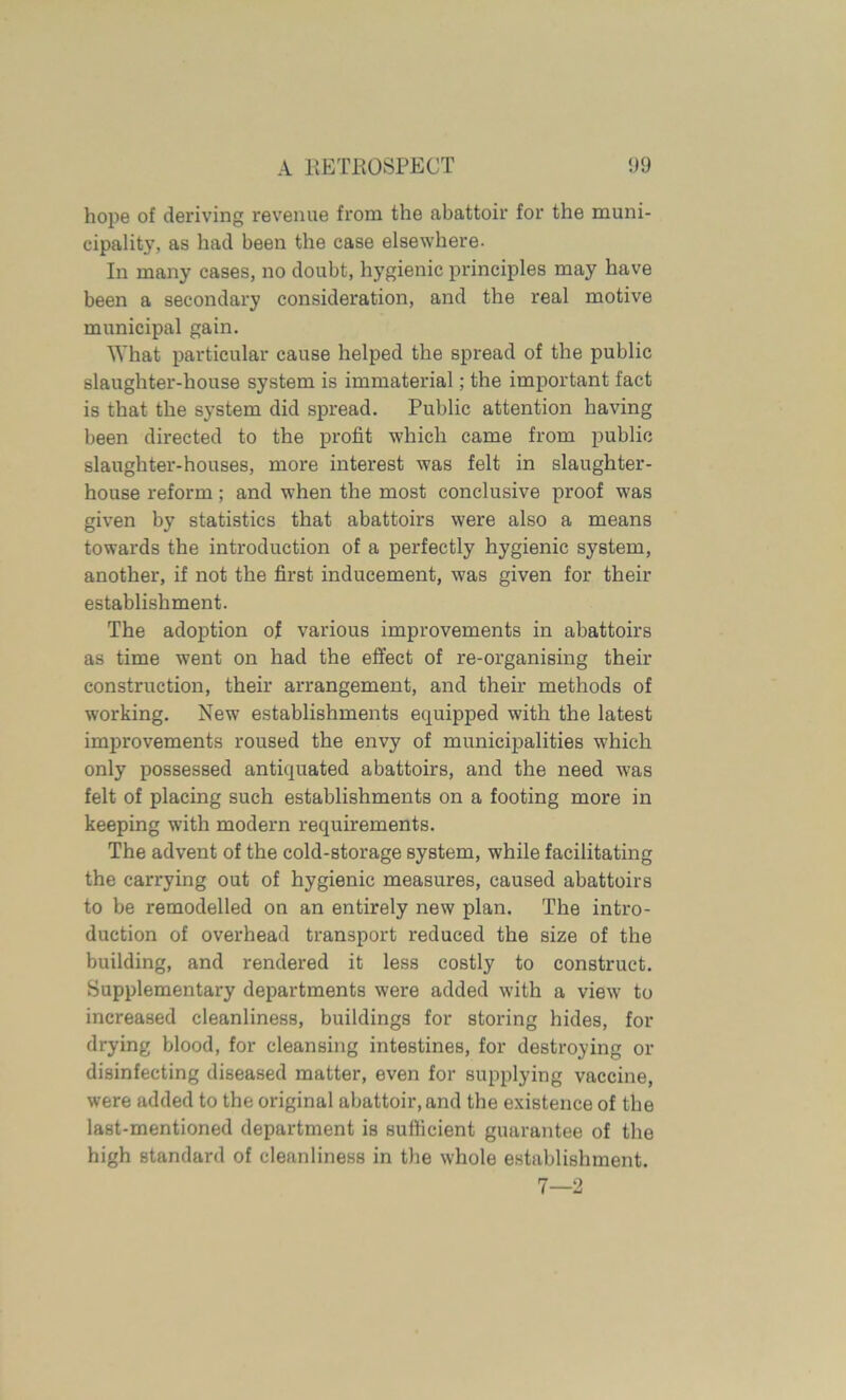 hope of deriving revenue from the abattoir for the muni- cipality, as had been the case elsewhere. In many cases, no doubt, hygienic principles may have been a secondary consideration, and the real motive municipal gain. What particular cause helped the spread of the public slaughter-house system is immaterial; the important fact is that the system did spread. Public attention having been directed to the profit which came from public slaughter-houses, more interest was felt in slaughter- house reform; and when the most conclusive proof was given by statistics that abattoirs were also a means towards the introduction of a perfectly hygienic system, another, if not the first inducement, was given for their establishment. The adoption of various improvements in abattoirs as time went on had the effect of re-organising their construction, their arrangement, and their methods of working. New establishments equipped with the latest improvements roused the envy of municipalities which only possessed antiquated abattoirs, and the need was felt of placing such establishments on a footing more in keeping with modern requirements. The advent of the cold-storage system, while facilitating the carrying out of hygienic measures, caused abattoirs to be remodelled on an entirely new plan. The intro- duction of overhead transport reduced the size of the building, and rendered it less costly to construct. Supplementary departments were added with a view to increased cleanliness, buildings for storing hides, for drying blood, for cleansing intestines, for destroying or disinfecting diseased matter, even for supplying vaccine, were added to the original abattoir, and the existence of the last-mentioned department is sufficient guarantee of the high standard of cleanliness in the whole establishment. 7—2