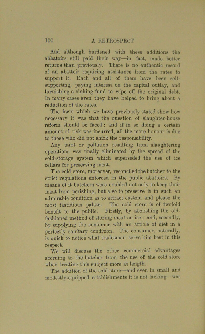 And although burdened with these additions the abbatoirs still paid their way—in fact, made better returns than previously. There is no authentic record of an abattoir requiring assistance from the rates to support it. Each and all of them have been self- supporting, paying interest on the capital outlay, and furnishing a sinking fund to wipe off the original debt. In many cases even they have helped to bring about a reduction of the rates. The facts which we have previously stated show how necessary it was that the question of slaughter-house reform should be faced ; and if in so doing a certain amount of risk was incurred, all the more honour is due to those who did not shirk the responsibility. Any taint or pollution resulting from slaughtering operations was finally eliminated by the spread of the cold-storage system which superseded the use of ice cellars for preserving meat. The cold store, moreover, reconciled the butcher to the strict regulations enforced in the public abattoirs. By means of it butchers were enabled not only to keep their meat from perishing, but also to preserve it in such an admirable condition as to attract custom and please the most fastidious palate. The cold store is of twofold benefit to the public. Firstly, by abolishing the old- fashioned method of storing meat on ice ; and, secondly, by supplying the customer with an article of diet in a perfectly sanitary condition. The consumer, naturally, is quick to notice what tradesmen serve him best in this respect. We will discuss the other commercial advantages accruing to the butcher from the use of the cold store when treating this subject more at length. The addition of the cold store—and even in small and modestly-equipped establishments it is not lacking—was