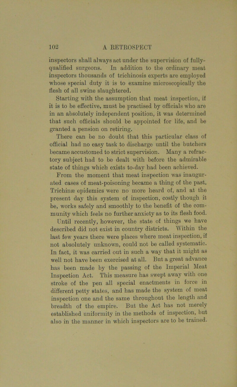inspectors shall always act under the supervision of fully- qualified surgeons. In addition to the ordinary meat inspectors thousands of trichinosis experts are employed whose special duty it is to examine microscopically the flesh of all swine slaughtered. Starting with the assumption that meat inspection, if it is to be effective, must be practised by officials who are in an absolutely independent position, it was determined that such officials should be appointed for life, and be granted a pension on retiring. There can be no doubt that this particular class of official had no easy task to discharge until the butchers became accustomed to strict supervision. Many a refrac- tory subject had to be dealt with before the admirable state of things which exists to-day had been achieved. From the moment that meat inspection was inaugur- ated cases of meat-poisoning became a thing of the past. Trichinae epidemics were no more heard of, and at the present day this system of inspection, costly though it be, works safely and smoothly to the benefit of the com- munity which feels no further anxiety as to its flesh food. Until recently, however, the state of things we have described did not exist in country districts. M ithin the last few years there were places where meat inspection, if not absolutely unknown, could not be called systematic. In fact, it was carried out in such a way that it might as well not have been exercised at all. But a great advance has been made by the passing of the Imperial Meat Inspection Act. This measure has swept away with one stroke of the pen all special enactments in force in different petty states, and has made the system of meat inspection one and the same throughout the length and breadth of the empire. But the Act has not merely established uniformity in the methods of inspection, but also in the manner in which inspectors are to be trained.