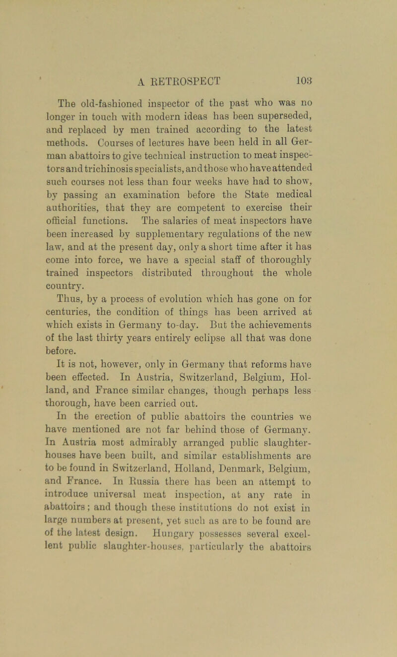 The old-fashioned inspector of the past who was no longer in touch with modern ideas has been superseded, and replaced by men trained according to the latest methods. Courses of lectures have been held in all Ger- man abattoirs to give technical instruction to meat inspec- tors and trichinosis specialists, and those who have attended such courses not less than four weeks have had to show, by passing an examination before the State medical authorities, that they are competent to exercise their official functions. The salaries of meat inspectors have been increased by supplementary regulations of the new law, and at the present day, only a short time after it has come into force, we have a special staff of thoroughly trained inspectors distributed throughout the whole country. Thus, by a process of evolution which has gone on for centuries, the condition of things has been arrived at which exists in Germany to-day. But the achievements of the last thirty years entirely eclipse all that was done before. It is not, however, only in Germany that reforms have been effected. In Austria, Switzerland, Belgium, Hol- land, and France similar changes, though perhaps less thorough, have been carried out. In the erection of public abattoirs the countries we have mentioned are not far behind those of Germany. In Austria most admirably arranged public slaughter- houses have been built, and similar establishments are to be found in Switzerland, Holland, Denmark, Belgium, and France. In Russia there has been an attempt to introduce universal meat inspection, at any rate in abattoirs; and though these institutions do not exist in large numbers at present, yet such as are to be found are of the latest design. Hungary possesses several excel- lent public slaughter-houses, particularly the abattoirs