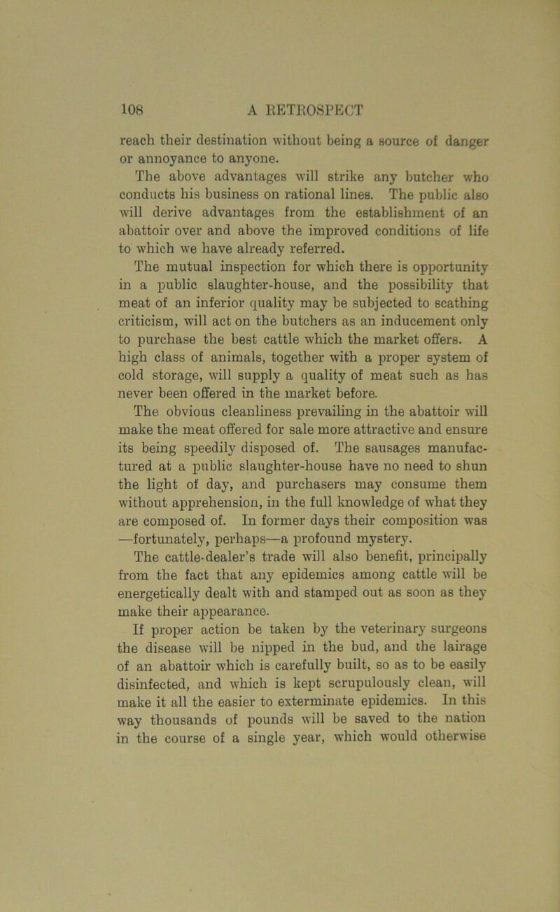 reach their destination without being a source of danger or annoyance to anyone. The above advantages will strike any butcher who conducts his business on rational lines. The public also will derive advantages from the establishment of an abattoir over and above the improved conditions of life to which we have already referred. The mutual inspection for which there is opportunity in a public slaughter-house, and the possibility that meat of an inferior quality may be subjected to scathing criticism, will act on the butchers as an inducement only to purchase the best cattle which the market offers. A high class of animals, together with a proper system of cold storage, will supply a quality of meat such as has never been offered in the market before. The obvious cleanliness prevailing in the abattoir will make the meat offered for sale more attractive and ensure its being speedily disposed of. The sausages manufac- tured at a public slaughter-house have no need to shun the light of day, and purchasers may consume them without apprehension, in the full knowledge of what they are composed of. In former days their composition was —fortunately, perhaps—a profound mystery. The cattle-dealer’s trade will also benefit, principally from the fact that any epidemics among cattle will be energetically dealt with and stamped out as soon as they make their appearance. If proper action be taken by the veterinary surgeons the disease will be nipped in the bud, and the lairage of an abattoir which is carefully built, so as to be easily disinfected, and which is kept scrupulously clean, will make it all the easier to exterminate epidemics. In this way thousands of pounds will be saved to the nation in the course of a single year, which would otherwise