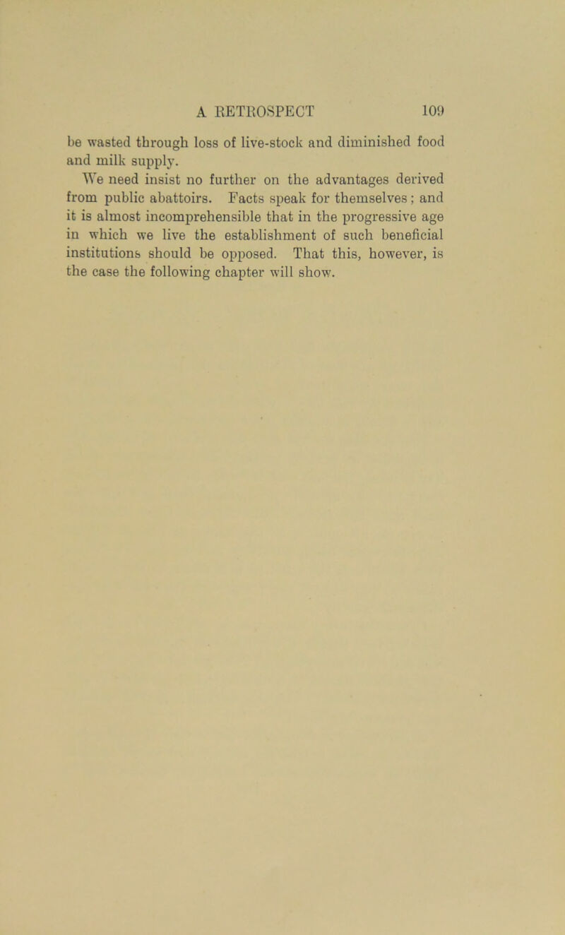 be wasted through loss of live-stock and diminished food and milk supply. We need insist no further on the advantages derived from public abattoirs. Facts speak for themselves; and it is almost incomprehensible that in the progressive age in which we live the establishment of such beneficial institutions should be opposed. That this, however, is the case the following chapter will show.