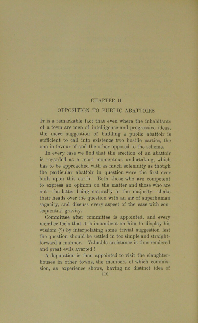 OPPOSITION TO PUBLIC ABATTOIRS It is a remarkable fact that even where the inhabitants of a town are men of intelligence and progressive ideas, the mere suggestion of building a public abattoir is sufficient to call into existence two hostile parties, the one in favour of and the other opposed to the scheme. In every case we find that the erection of an abattoir is regarded as a most momentous undertaking, which has to be approached with as much solemnity as though the particular abattoir in question were the first ever built upon this earth. Both those who are competent to express an opinion on the matter and those who are not—the latter being naturally in the majority—shake their heads over the question with an air of superhuman sagacity, and discuss every aspect of the case with con- sequential gravity. Committee after committee is appointed, and every member feels that it is incumbent on him to display his wisdom (?) by interpolating some trivial suggestion lest the question should be settled in too simple and straight- forward a manner. Valuable assistance is thus rendered and great evils averted ! A deputation is then appointed to visit the slaughter- houses in other towns, the members of which commis- sion, as experience shows, having no distinct idea of