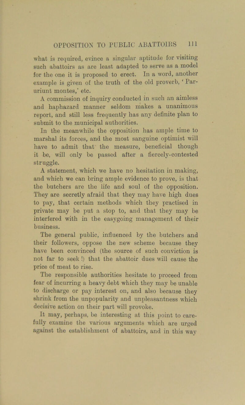 what is required, evince a singular aptitude for visiting such abattoirs as are least adapted to serve as a model for the one it is proposed to erect. In a word, another example is given of the truth of the old proverb, ‘ Par- uriunt montes,’ etc. A commission of inquiry conducted in such an aimless and haphazard manner seldom makes a unanimous report, and still less frequently has any definite plan to submit to the municipal authorities. In the meanwhile the opposition has ample time to marshal its forces, and the most sanguine optimist will have to admit that the measure, beneficial though it be, will only be passed after a fiercely-contested struggle. A statement, which wTe have no hesitation in making, and which we can bring ample evidence to prove, is that the butchers are the life and soul of the opposition. They are secretly afraid that they may have high dues to pay, that certain methods which they practised in private may be put a stop to, and that they may be interfered with in the easygoing management of their business. The general public, influenced by the butchers and their followers, oppose the new scheme because they have been convinced (the source of such conviction is not far to seek !) that the abattoir dues will cause the price of meat to rise. The responsible authorities hesitate to proceed from fear of incurring a heavy debt which they may be unable to discharge or pay interest on, and also because they shrink from the unpopularity and unpleasantness which decisive action on their part will provoke. It may, perhaps, be interesting at this point to care- fully examine the various arguments which are urged against the establishment of abattoirs, and in this way