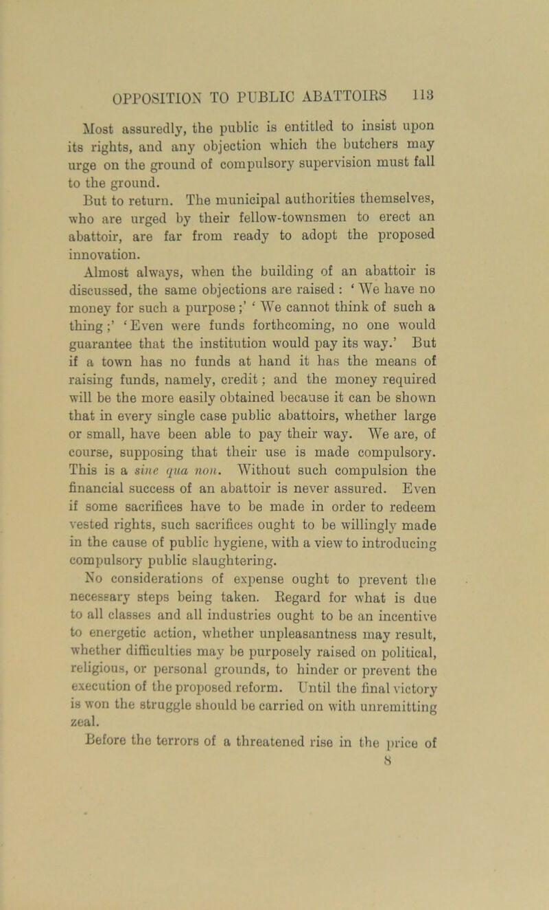 Most assuredly, the public is entitled to insist upon its rights, and any objection which the butchers may urge on the ground of compulsory supervision must fall to the ground. But to return. The municipal authorities themselves, who are urged by their fellow-townsmen to erect an abattoir, are far from ready to adopt the proposed innovation. Almost always, when the building of an abattoir is discussed, the same objections are raised : ‘ We have no money for such a purpose‘ We cannot think of such a thing‘ Even were funds forthcoming, no one would guarantee that the institution would pay its way.’ But if a town has no funds at hand it has the means of raising funds, namely, credit; and the money required will be the more easily obtained because it can be shown that in every single case public abattoirs, whether large or small, have been able to pay their way. We are, of course, supposing that their use is made compulsory. This is a sine qua non. Without such compulsion the financial success of an abattoir is never assured. Even if some sacrifices have to be made in order to redeem vested rights, such sacrifices ought to be willingly made in the cause of public hygiene, with a view to introducing compulsory public slaughtering. No considerations of expense ought to prevent the necessary steps being taken. Regard for what is due to all classes and all industries ought to be an incentive to energetic action, whether unpleasantness may result, whether difficulties may be purposely raised on political, religious, or personal grounds, to hinder or prevent the execution of the proposed reform. Until the final victory is won the struggle should be carried on with unremitting zeal. Before the terrors of a threatened rise in the price of ,3