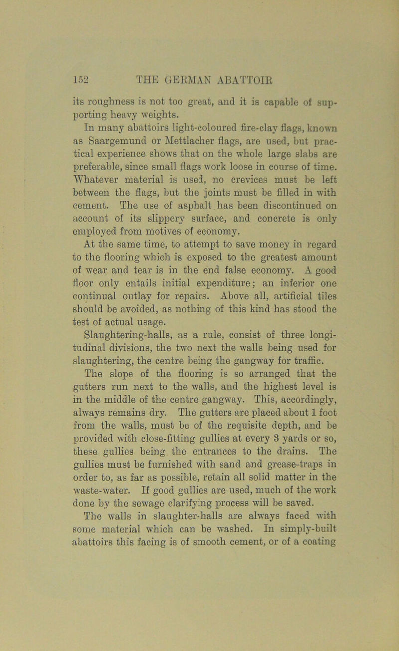 its roughness is not too great, and it is capable of sup- porting heavy weights. In many abattoirs light-coloured fire-clay flags, known as Saargemund or Mettlacher flags, are used, but prac- tical experience shows that on the whole large slabs are preferable, since small flags work loose in course of time. Whatever material is used, no crevices must be left between the flags, but the joints must be filled in with cement. The use of asphalt has been discontinued on account of its slippery surface, and concrete is only employed from motives of econom}^. At the same time, to attempt to save money in regard to the flooring which is exposed to the greatest amount of wear and tear is in the end false economy. A good floor only entails initial expenditure; an inferior one continual outlay for repairs. Above all, artificial tiles should be avoided, as nothing of this kind has stood the test of actual usage. Slaughtering-halls, as a rule, consist of three longi- tudinal divisions, the two next the walls being used for slaughtering, the centre being the gangway for traffic. The slope of the flooring is so arranged that the gutters run next to the walls, and the highest level is in the middle of the centre gangway. This, accordingly, always remains dry. The gutters are placed about 1 foot from the walls, must be of the requisite depth, and be provided with close-fitting gullies at every 3 yards or so, these gullies being the entrances to the drains. The gullies must be furnished with sand and grease-traps in order to, as far as possible, retain all solid matter in the waste-water. If good gullies are used, much of the work done by the sewage clarifying process will be saved. The walls in slaughter-halls are always faced with some material which can be washed. In simply-built abattoirs this facing is of smooth cement, or of a coating