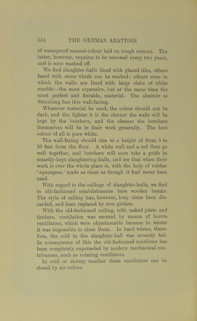 of waterproof enamel-colour laid on rough cement. The latter, however, requires to be renewed every two years, and is soon washed off. We find slaughter-halls lined with glazed tiles, others faced with stone which can be washed; others even in which the walls are lined with large slabs of white marble—the most expensive, but at the same time the most perfect and durable, material. The abattoir at Straubing has this wall-facing. Whatever material be used, the colour should not be dark, and the lighter it is the cleaner the walls will be kept by the butchers, and the cleaner the butchers themselves will be in their work generally. The best colour of all is pure white. The wall-facing should rise to a height of from 5 to 10 feet from the floor. A white wall and a red floor go well together, and butchers will soon take a pride in smartly-kept slaughtering-halls, and see that when their work is over the whole place is, with the help of rubber ‘ squeegees,’ made as clean as though it had never been used. With regard to the ceilings of slaughter-halls, we find in old-fashioned establishments bare wooden beams. The style of ceiling has, however, long since been dis- carded, and been replaced by iron girders. With the old-fashioned ceiling, with naked joists and timbers, ventilation was secured by means of louvre ventilators, which were objectionable because in winter it was impossible to close them. In hard winter, there- fore, the cold in the slaughter-hall was severely felt. In consequence of this the old-fashioned ventilator has been completely superseded by modern mechanical con- trivances, such as rotating ventilators. In cold or stormy weather these ventilators can be closed by air-valves.