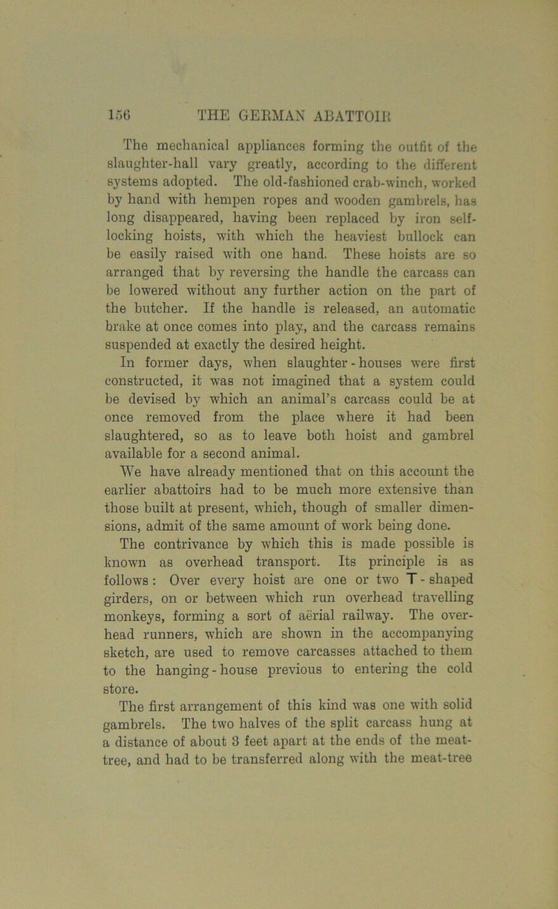 The mechanical appliances forming the outfit of the slaughter-hall vary greatly, according to the different systems adopted. The old-fashioned crab-winch, worked by hand with hempen ropes and wooden gambrels, has long disappeared, having been replaced by iron self- locking hoists, with which the heaviest bullock can be easily raised with one hand. These hoists are so arranged that by reversing the handle the carcass can be lowered without any further action on the part of the butcher. If the handle is released, an automatic brake at once comes into play, and the carcass remains suspended at exactly the desired height. In former days, when slaughter-houses were first constructed, it w:as not imagined that a system could be devised by which an animal’s carcass could be at once removed from the place where it had been slaughtered, so as to leave both hoist and gambrel available for a second animal. We have already mentioned that on this account the earlier abattoirs had to be much more extensive than those built at present, which, though of smaller dimen- sions, admit of the same amount of work being done. The contrivance by which this is made possible is knowm as overhead transport. Its principle is as follows : Over every hoist are one or two T - shaped girders, on or between which run overhead travelling monkeys, forming a sort of aerial railway. The over- head runners, which are shown in the accompanying sketch, are used to remove carcasses attached to them to the hanging - house previous to entering the cold store. The first arrangement of this kind was one with solid gambrels. The two halves of the split carcass hung at a distance of about 3 feet apart at the ends of the meat- tree, and had to be transferred along with the meat-tree