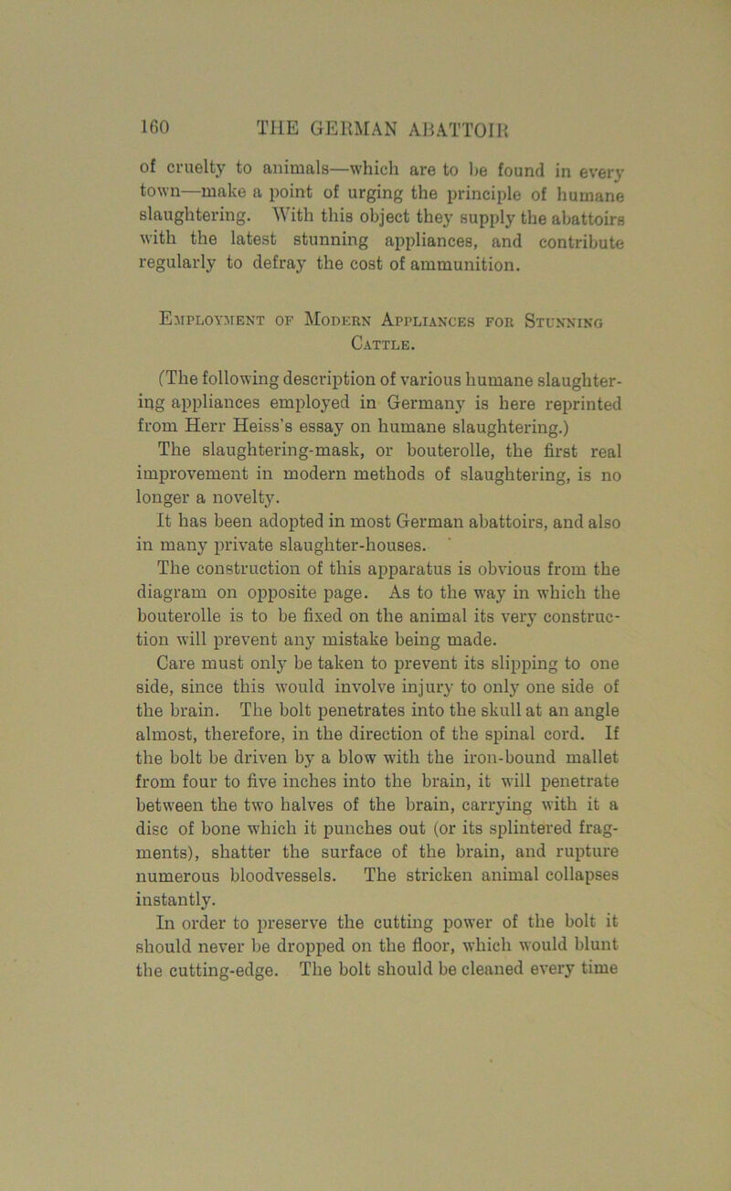 of cruelty to animals—which are to he found in every town—make a point of urging the principle of humane slaughtering. With this object they supply the abattoirs with the latest stunning appliances, and contribute regularly to defray the cost of ammunition. Employment of Modern Appliances for Stunning Cattle. (The following description of various humane slaughter- ing appliances employed in Germany is here reprinted from Herr Heiss’s essay on humane slaughtering.) The slaughtering-mask, or bouterolle, the first real improvement in modern methods of slaughtering, is no longer a novelty. It has been adopted in most German abattoirs, and also in many private slaughter-houses. The construction of this apparatus is obvious from the diagram on opposite page. As to the way in which the bouterolle is to be fixed on the animal its very construc- tion will prevent any mistake being made. Care must only be taken to prevent its slipping to one side, since this would involve injury to only one side of the brain. The bolt penetrates into the skull at an angle almost, therefore, in the direction of the spinal cord. If the bolt be driven by a blow with the iron-bound mallet from four to five inches into the brain, it will penetrate between the two halves of the brain, carrying with it a disc of bone which it punches out (or its splintered frag- ments), shatter the surface of the brain, and rupture numerous bloodvessels. The stricken animal collapses instantly. In order to preserve the cutting power of the bolt it should never be dropped on the floor, which would blunt the cutting-edge. The bolt should be cleaned every time