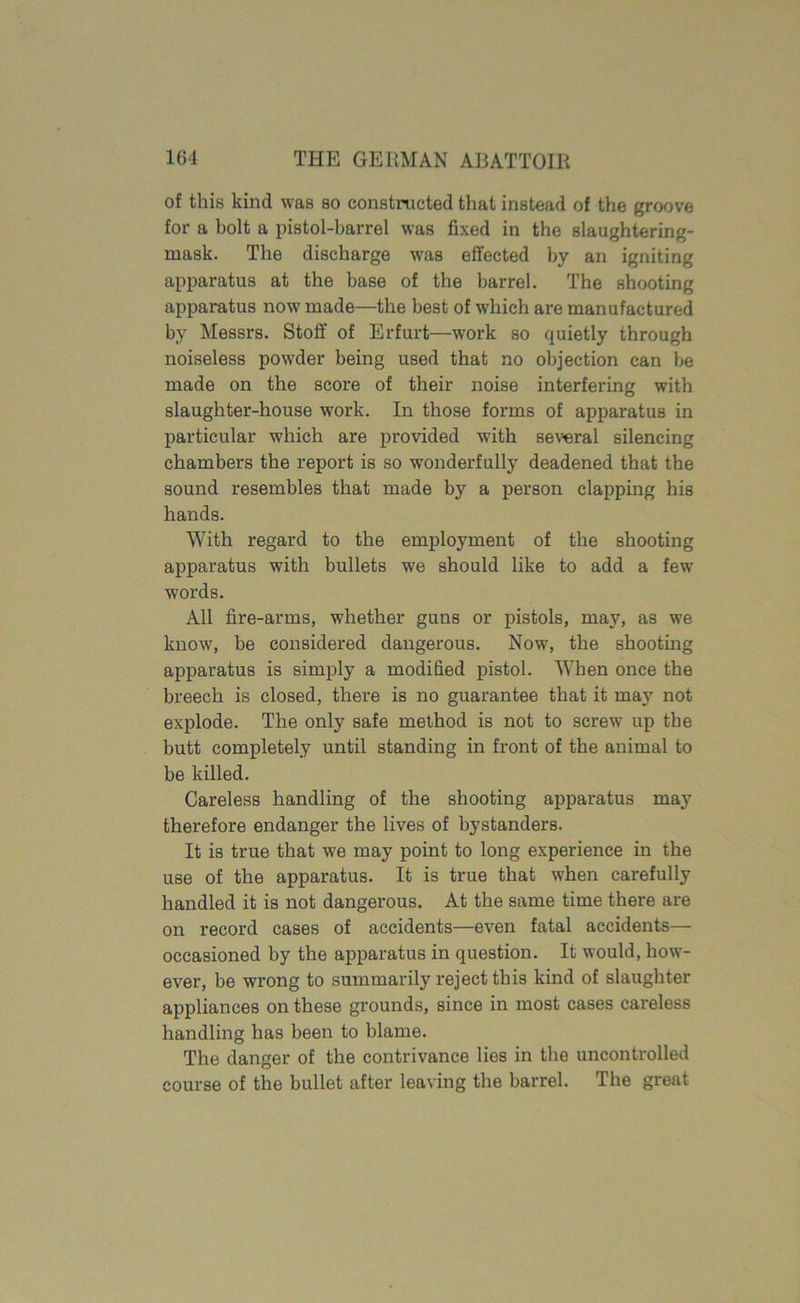 of this kind was so constructed that instead of the groove for a bolt a pistol-barrel was fixed in the slaughtering- mask. The discharge wras effected by an igniting apparatus at the base of the barrel. The shooting apparatus now' made—the best of which are manufactured by Messrs. Stoff of Erfurt—work so quietly through noiseless powder being used that no objection can be made on the score of their noise interfering with slaughter-house work. In those forms of apparatus in particular which are provided with several silencing chambers the report is so wonderfully deadened that the sound resembles that made by a person clapping his hands. With regard to the employment of the shooting apparatus with bullets we should like to add a few words. All fire-arms, whether guns or pistols, may, as wTe know7, be considered dangerous. Now, the shooting apparatus is simply a modified pistol. When once the breech is closed, there is no guarantee that it may not explode. The only safe method is not to screw up the butt completely until standing in front of the animal to be killed. Careless handling of the shooting apparatus may therefore endanger the lives of bystanders. It is true that we may point to long experience in the use of the apparatus. It is true that when carefully handled it is not dangerous. At the same time there are on record cases of accidents—even fatal accidents— occasioned by the apparatus in question. It would, how- ever, be wrong to summarily reject this kind of slaughter appliances on these grounds, since in most cases careless handling has been to blame. The danger of the contrivance lies in the uncontrolled course of the bullet after leaving the barrel. The great