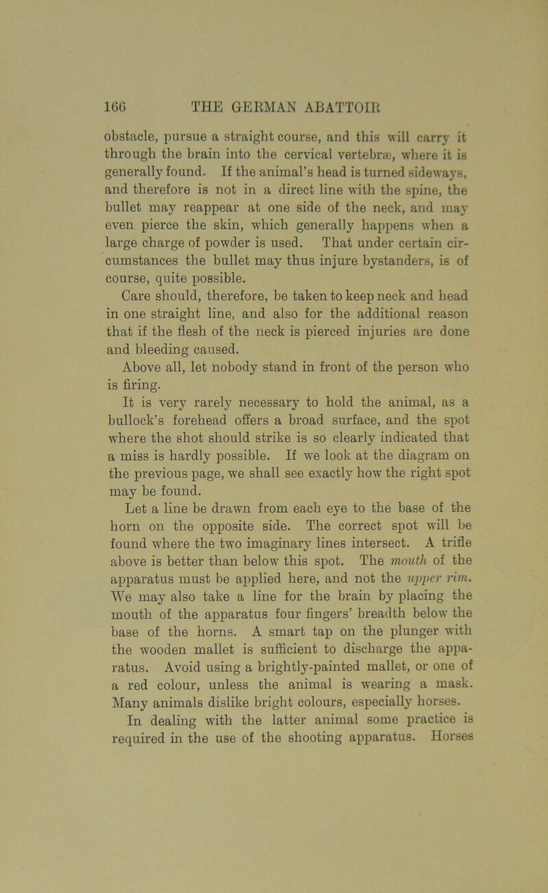 obstacle, pursue a straight course, and this will carry it through the brain into the cervical vertebra;, where it is generally found. If the animal’s head is turned sideways, and therefore is not in a direct line with the spine, the bullet may reappear at one side of the neck, and may even pierce the skin, which generally happens when a large charge of powder is used. That under certain cir- cumstances the bullet may thus injure bystanders, is of course, quite possible. Care should, therefore, be taken to keep neck and head in one straight line, and also for the additional reason that if the flesh of the neck is pierced injuries are done and bleeding caused. Above all, let nobody stand in front of the person who is firing. It is very rarely necessary to hold the animal, as a bullock’s forehead offers a broad surface, and the spot where the shot should strike is so clearly indicated that a miss is hardly possible. If we look at the diagram on the previous page, wre shall see exactly how the right spot may be found. Let a line be drawn from each eye to the base of the horn on the opposite side. The correct spot will be found where the two imaginary lines intersect. A trifle above is better than below this spot. The mouth of the apparatus must be applied here, and not the upper rim. We may also take a line for the brain by placing the mouth of the apparatus four fingers’ breadth below the base of the horns. A smart tap on the plunger with the wooden mallet is sufficient to discharge the appa- ratus. Avoid using a brightly-painted mallet, or one of a red colour, unless the animal is wearing a mask. Many animals dislike bright colours, especially horses. In dealing with the latter animal some practice is required in the use of the shooting apparatus. Horses
