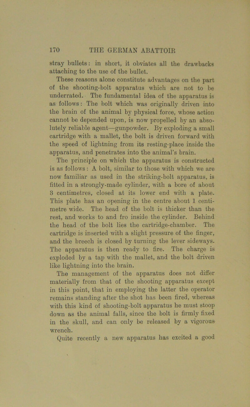 stray bullets: in short, it obviates all the drawbacks attaching to the use of the bullet. These reasons alone constitute advantages on the part of the shooting-bolt apparatus which are not to be underrated. The fundamental idea of the apparatus is as follows: The holt which was originally driven into the brain of the animal by physical force, whose action cannot be depended upon, is now propelled by an abso- lutely reliable agent—gunpowder. By exploding a small cartridge with a mallet, the bolt is driven forward with the speed of lightning from its resting-place inside the apparatus, and penetrates into the animal’s brain. The principle on which the apparatus is constructed is as follows: A bolt, similar to those with which we are now familiar as used in the striking-bolt apparatus, is fitted in a strongly-made cylinder, with a bore of about 3 centimetres, closed at its lower end with a plate. This plate has an opening in the centre about 1 centi- metre wide. The head of the bolt is thicker than the rest, and works to and fro inside the cylinder. Behind the head of the bolt lies the cartridge-chamber. The cartridge is inserted with a slight pressure of the finger, and the breech is closed by turning the lever sideways. The apparatus is then ready to fire. The charge is exploded by a tap with the mallet, and the bolt driven like lightning into the brain. The management of the apparatus does not differ materially from that of the shooting apparatus except in this point, that in employing the latter the operator remains standing after the shot has been fired, whereas with this kind of shooting-bolt apparatus he must stoop down as the animal falls, since the bolt is firmly fixed in the skull, and can only be released by a vigorous- wrench. Quite recently a new apparatus has excited a good